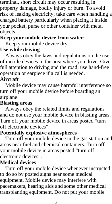  3 terminal, short circuit may occur resulting in property damage, bodily injury or burn. To avoid risk of leaking electricity, take care when handling a charged battery particularly when placing it inside your pocket, purse or other container with metal objects. Keep your mobile device from water: Keep your mobile device dry. Use while driving Always obey the laws and regulations on the use of mobile devices in the area where you drive. Give full attention to driving and the road; use hand-free operation or earpiece if a call is needed. Aircraft  Mobile device may cause harmful interference so turn off your mobile device before boarding an airplane. Blasting areas Always obey the related limits and regulations and do not use your mobile device in blasting areas. Turn off your mobile device in areas posted “turn off electronic devices”. Potentially explosive atmospheres Turn off your mobile device in the gas station and areas near fuel and chemical containers. Turn off your mobile device in areas posted “turn off electronic devices”. Medical devices Turn off your mobile device whenever instructed to do so by posted signs near some medical equipment. Mobile device may interfere with pacemakers, hearing aids and some other medical transplanting equipment. Do not put your mobile 