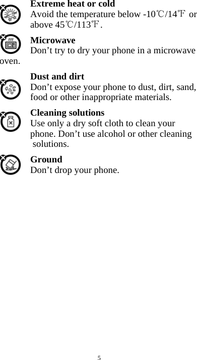  5 Extreme heat or cold   Avoid the temperature below -10 /14  or above 45 /113 . Microwave Don’t try to dry your phone in a microwave oven.  Dust and dirt Don’t expose your phone to dust, dirt, sand, food or other inappropriate materials. Cleaning solutions Use only a dry soft cloth to clean your phone. Don’t use alcohol or other cleaning solutions. Ground Don’t drop your phone.                