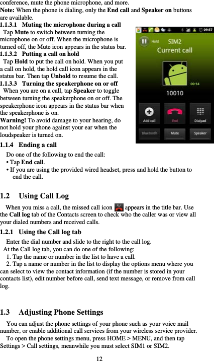  12 conference, mute the phone microphone, and more. Note: When the phone is dialing, only the End call and Speaker on buttons are available. 1.1.3.1 Muting the microphone during a call Tap Mute to switch between turning the microphone on or off. When the microphone is turned off, the Mute icon appears in the status bar. 1.1.3.2 Putting a call on hold Tap Hold to put the call on hold. When you put a call on hold, the hold call icon appears in the status bar. Then tap Unhold to resume the call. 1.1.3.3 Turning the speakerphone on or off When you are on a call, tap Speaker to toggle between turning the speakerphone on or off. The speakerphone icon appears in the status bar when the speakerphone is on. Warning! To avoid damage to your hearing, do not hold your phone against your ear when the loudspeaker is turned on. 1.1.4 Ending a call Do one of the following to end the call: • Tap End call. • If you are using the provided wired headset, press and hold the button to end the call.  1.2 Using Call Log When you miss a call, the missed call icon        appears in the title bar. Use the Call log tab of the Contacts screen to check who the caller was or view all your dialed numbers and received calls. 1.2.1 Using the Call log tab     Enter the dial number and slide to the right to the call log.   At the Call log tab, you can do one of the following: 1. Tap the name or number in the list to have a call. 2. Tap a name or number in the list to display the options menu where you can select to view the contact information (if the number is stored in your contacts list), edit number before call, send text message, or remove from call log.   1.3 Adjusting Phone Settings You can adjust the phone settings of your phone such as your voice mail number, or enable additional call services from your wireless service provider. To open the phone settings menu, press HOME &gt; MENU, and then tap Settings &gt; Call settings, meanwhile you must select SIM1 or SIM2. 