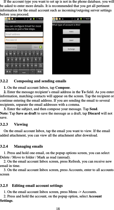  18 If the account type you want to set up is not in the phone database, you will be asked to enter more details. It is recommended that you get all pertinent information for the email account such as incoming/outgoing server settings before you proceed.                             3.2.2      Composing and sending emails 1. On the email account Inbox, tap Compose. 2. Enter the message recipient’s email address in the To field. As you enter information, matching contacts will appear on the screen. Tap the recipient or continue entering the email address. If you are sending the email to several recipients, separate the email addresses with a comma.   3. Enter the subject, and then compose your message. Tap Send. Note: Tap Save as draft to save the message as a draft, tap Discard will not save. 3.2.3   Viewing  On the email account Inbox, tap the email you want to view. If the email added attachment, you can view all the attachment after download.  3.2.4   Managing emails 1. Press and hold one email, on the popup options screen, you can select Delete / Move to folder / Mark as read (unread). 2. On the email account Inbox screen, press Refresh, you can receive new email in time. 3. On the email account Inbox screen, press Accounts, enter to all accounts screen   3.2.5    Editing email account settings 1. On the email account Inbox screen, press Menu -&gt; Accounts. 2. Press and hold the account, on the popup option, select Account Settings. 