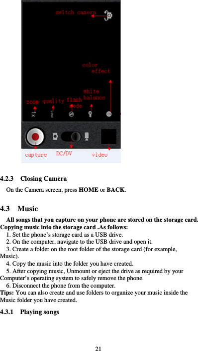  21  4.2.3  Closing Camera On the Camera screen, press HOME or BACK.  4.3  Music All songs that you capture on your phone are stored on the storage card. Copying music into the storage card .As follows:  1. Set the phone’s storage card as a USB drive.   2. On the computer, navigate to the USB drive and open it. 3. Create a folder on the root folder of the storage card (for example, Music). 4. Copy the music into the folder you have created. 5. After copying music, Unmount or eject the drive as required by your Computer’s operating system to safely remove the phone. 6. Disconnect the phone from the computer. Tips: You can also create and use folders to organize your music inside the Music folder you have created. 4.3.1  Playing songs 