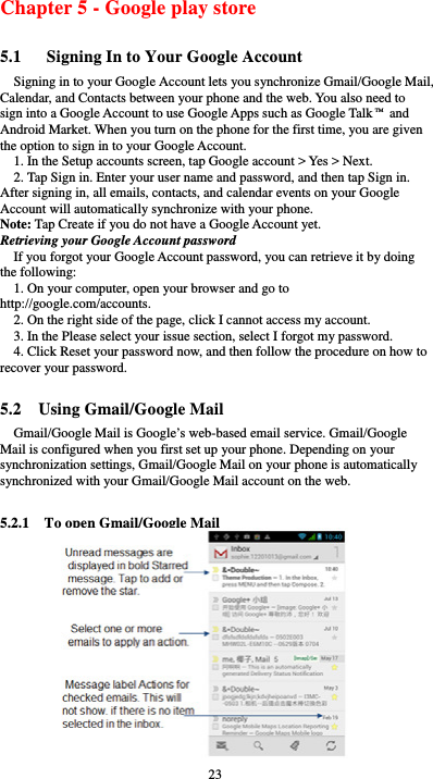  23 Chapter 5 - Google play store 5.1      Signing In to Your Google Account Signing in to your Google Account lets you synchronize Gmail/Google Mail, Calendar, and Contacts between your phone and the web. You also need to sign into a Google Account to use Google Apps such as Google Talk™ and Android Market. When you turn on the phone for the first time, you are given the option to sign in to your Google Account. 1. In the Setup accounts screen, tap Google account &gt; Yes &gt; Next. 2. Tap Sign in. Enter your user name and password, and then tap Sign in. After signing in, all emails, contacts, and calendar events on your Google Account will automatically synchronize with your phone. Note: Tap Create if you do not have a Google Account yet. Retrieving your Google Account password If you forgot your Google Account password, you can retrieve it by doing the following: 1. On your computer, open your browser and go to http://google.com/accounts. 2. On the right side of the page, click I cannot access my account. 3. In the Please select your issue section, select I forgot my password. 4. Click Reset your password now, and then follow the procedure on how to recover your password.  5.2  Using Gmail/Google Mail Gmail/Google Mail is Google’s web-based email service. Gmail/Google Mail is configured when you first set up your phone. Depending on your synchronization settings, Gmail/Google Mail on your phone is automatically synchronized with your Gmail/Google Mail account on the web.  5.2.1    To open Gmail/Google Mail                  