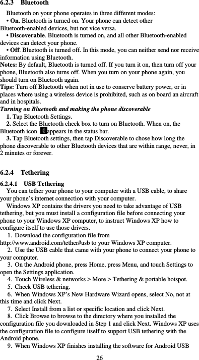  26 6.2.3  Bluetooth Bluetooth on your phone operates in three different modes: • On. Bluetooth is turned on. Your phone can detect other Bluetooth-enabled devices, but not vice versa. • Discoverable. Bluetooth is turned on, and all other Bluetooth-enabled devices can detect your phone. • Off. Bluetooth is turned off. In this mode, you can neither send nor receive information using Bluetooth. Notes: By default, Bluetooth is turned off. If you turn it on, then turn off your phone, Bluetooth also turns off. When you turn on your phone again, you should turn on Bluetooth again. Tips: Turn off Bluetooth when not in use to conserve battery power, or in places where using a wireless device is prohibited, such as on board an aircraft and in hospitals. Turning on Bluetooth and making the phone discoverable 1. Tap Bluetooth Settings. 2. Select the Bluetooth check box to turn on Bluetooth. When on, the Bluetooth icon  appears in the status bar. 3. Tap Bluetooth settings, then tap Discoverable to chose how long the phone discoverable to other Bluetooth devices that are within range, never, in 2 minutes or forever.  6.2.4  Tethering 6.2.4.1  USB Tethering You can tether your phone to your computer with a USB cable, to share your phone’s internet connection with your computer. Windows XP contains the drivers you need to take advantage of USB tethering, but you must install a configuration file before connecting your phone to your Windows XP computer, to instruct Windows XP how to configure itself to use those drivers. 1. Download the configuration file from http://www.android.com/tether#usb to your Windows XP computer. 2. Use the USB cable that came with your phone to connect your phone to your computer.   3. On the Android phone, press Home, press Menu, and touch Settings to open the Settings application.   4. Touch Wireless &amp; networks &gt; More &gt; Tethering &amp; portable hotspot.   5. Check USB tethering.   6. When Windows XP’s New Hardware Wizard opens, select No, not at this time and click Next.   7. Select Install from a list or specific location and click Next.   8. Click Browse to browse to the directory where you installed the configuration file you downloaded in Step 1 and click Next. Windows XP uses the configuration file to configure itself to support USB tethering with the Android phone.   9. When Windows XP finishes installing the software for Android USB 
