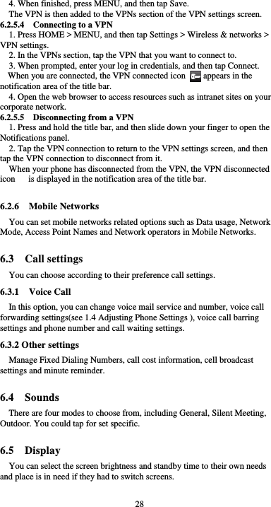  28 4. When finished, press MENU, and then tap Save. The VPN is then added to the VPNs section of the VPN settings screen. 6.2.5.4  Connecting to a VPN 1. Press HOME &gt; MENU, and then tap Settings &gt; Wireless &amp; networks &gt; VPN settings. 2. In the VPNs section, tap the VPN that you want to connect to. 3. When prompted, enter your log in credentials, and then tap Connect. When you are connected, the VPN connected icon        appears in the notification area of the title bar. 4. Open the web browser to access resources such as intranet sites on your corporate network.   6.2.5.5    Disconnecting from a VPN 1. Press and hold the title bar, and then slide down your finger to open the Notifications panel. 2. Tap the VPN connection to return to the VPN settings screen, and then tap the VPN connection to disconnect from it. When your phone has disconnected from the VPN, the VPN disconnected icon      is displayed in the notification area of the title bar.  6.2.6  Mobile Networks You can set mobile networks related options such as Data usage, Network Mode, Access Point Names and Network operators in Mobile Networks.  6.3  Call settings You can choose according to their preference call settings. 6.3.1  Voice Call In this option, you can change voice mail service and number, voice call forwarding settings(see 1.4 Adjusting Phone Settings ), voice call barring settings and phone number and call waiting settings. 6.3.2 Other settings Manage Fixed Dialing Numbers, call cost information, cell broadcast settings and minute reminder.  6.4  Sounds There are four modes to choose from, including General, Silent Meeting, Outdoor. You could tap for set specific.  6.5  Display You can select the screen brightness and standby time to their own needs and place is in need if they had to switch screens. 
