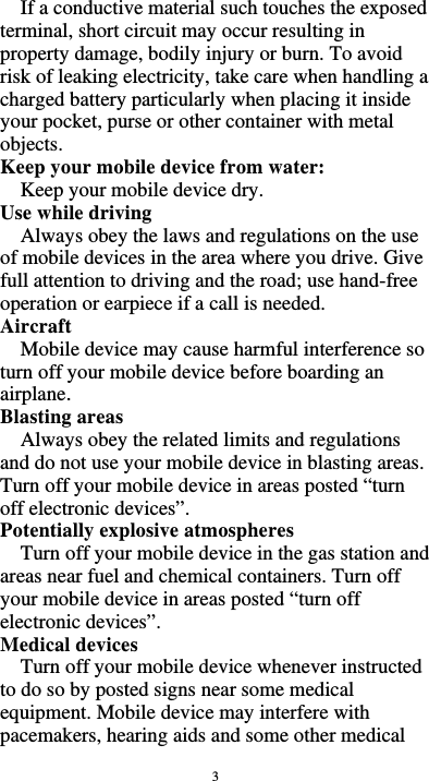  3 If a conductive material such touches the exposed terminal, short circuit may occur resulting in property damage, bodily injury or burn. To avoid risk of leaking electricity, take care when handling a charged battery particularly when placing it inside your pocket, purse or other container with metal objects. Keep your mobile device from water: Keep your mobile device dry. Use while driving Always obey the laws and regulations on the use of mobile devices in the area where you drive. Give full attention to driving and the road; use hand-free operation or earpiece if a call is needed. Aircraft  Mobile device may cause harmful interference so turn off your mobile device before boarding an airplane. Blasting areas Always obey the related limits and regulations and do not use your mobile device in blasting areas. Turn off your mobile device in areas posted “turn off electronic devices”. Potentially explosive atmospheres Turn off your mobile device in the gas station and areas near fuel and chemical containers. Turn off your mobile device in areas posted “turn off electronic devices”. Medical devices Turn off your mobile device whenever instructed to do so by posted signs near some medical equipment. Mobile device may interfere with pacemakers, hearing aids and some other medical 