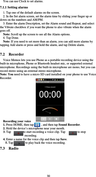  30 You can use Clock to set alarms. 7.1.1 Setting alarms 1. Tap one of the default alarms on the screen. 2. In the Set alarm screen, set the alarm time by sliding your finger up or down on the numbers and AM/PM. 3. Enter the alarm Description, set the Alarm sound and Repeat, and select the Vibrate checkbox if you want the phone to also vibrate when the alarm goes off. Note: Scroll up the screen to see all the Alarm options. 4. Tap Done. Note: If you need to set more than an alarm, you can add more alarms by tapping Add alarm or press and hold the alarm, and tap Delete alarm.  7.2  Recorder Voice Memos lets you use Phone as a portable recording device using the built-in microphone, Phone or Bluetooth headset mic, or supported external microphone. Recordings using the built-in microphone are mono, but you can record stereo using an external stereo microphone. Note: You need to have a micro SD card installed on your phone to use Voice Recorder.            Recording your voice 1. Press HOME, then tap          , and then tap Sound Recorder. 2. Hold the device’s microphone near your mouth. 3. Tap        to start recording a voice clip. Tap        to stop recording. 4. Enter a name for the voice clip and then tap Save. 5. Tap        to play back the voice recording. 7.3  Radio 