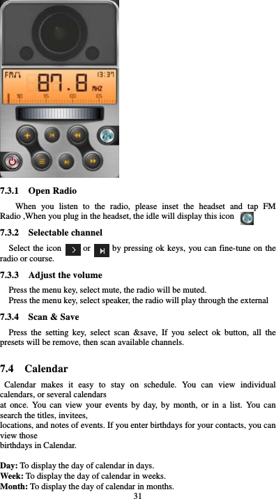 31  7.3.1  Open Radio When you listen to the radio, please inset the headset and tap FM Radio ,When you plug in the headset, the idle will display this icon 7.3.2  Selectable channel Select the icon     or     by pressing ok keys, you can fine-tune on the radio or course. 7.3.3    Adjust the volume Press the menu key, select mute, the radio will be muted. Press the menu key, select speaker, the radio will play through the external 7.3.4    Scan &amp; Save   Press the setting key, select scan &amp;save, If you select ok button, all the presets will be remove, then scan available channels.  7.4  Calendar Calendar makes it easy to stay on schedule. You can view individual calendars, or several calendars   at once. You can view your events by day, by month, or in a list. You can search the titles, invitees,   locations, and notes of events. If you enter birthdays for your contacts, you can view those   birthdays in Calendar.  Day: To display the day of calendar in days. Week: To display the day of calendar in weeks. Month: To display the day of calendar in months. 