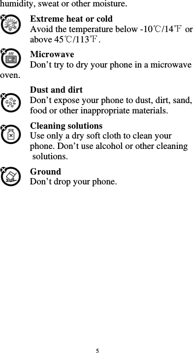  5 humidity, sweat or other moisture. Extreme heat or cold   Avoid the temperature below -10 /14  or ℃℉above 45 /113 .℃℉ Microwave Don’t try to dry your phone in a microwave oven.  Dust and dirt Don’t expose your phone to dust, dirt, sand, food or other inappropriate materials. Cleaning solutions Use only a dry soft cloth to clean your phone. Don’t use alcohol or other cleaning solutions. Ground Don’t drop your phone.                