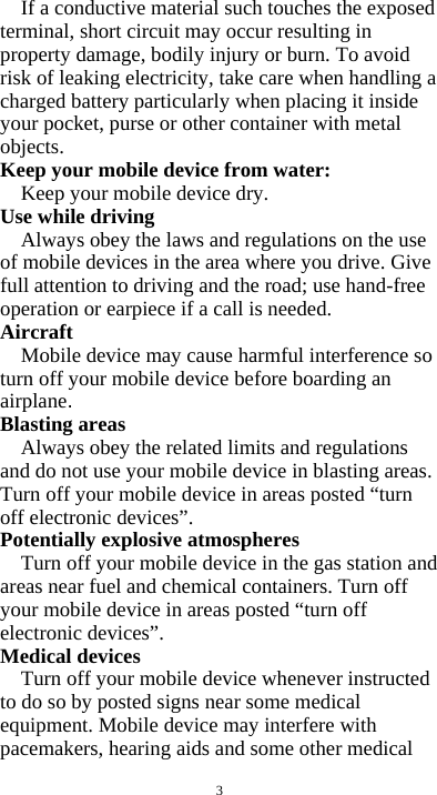  3 If a conductive material such touches the exposed terminal, short circuit may occur resulting in property damage, bodily injury or burn. To avoid risk of leaking electricity, take care when handling a charged battery particularly when placing it inside your pocket, purse or other container with metal objects. Keep your mobile device from water: Keep your mobile device dry. Use while driving Always obey the laws and regulations on the use of mobile devices in the area where you drive. Give full attention to driving and the road; use hand-free operation or earpiece if a call is needed. Aircraft  Mobile device may cause harmful interference so turn off your mobile device before boarding an airplane. Blasting areas Always obey the related limits and regulations and do not use your mobile device in blasting areas. Turn off your mobile device in areas posted “turn off electronic devices”. Potentially explosive atmospheres Turn off your mobile device in the gas station and areas near fuel and chemical containers. Turn off your mobile device in areas posted “turn off electronic devices”. Medical devices Turn off your mobile device whenever instructed to do so by posted signs near some medical equipment. Mobile device may interfere with pacemakers, hearing aids and some other medical 