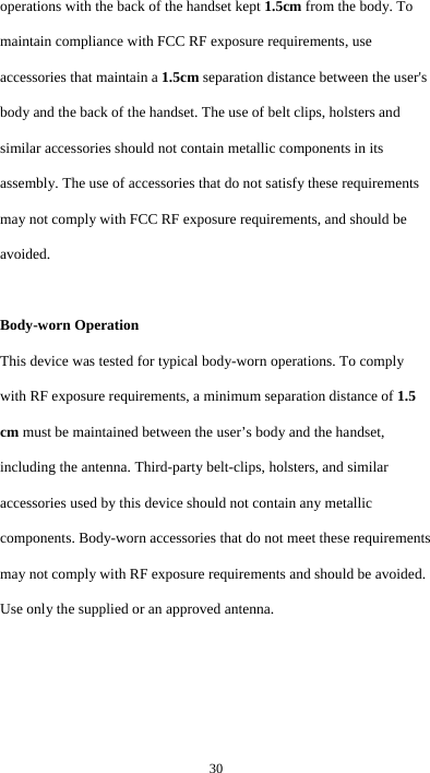 30 operations with the back of the handset kept 1.5cm from the body. To maintain compliance with FCC RF exposure requirements, use accessories that maintain a 1.5cm separation distance between the user&apos;s body and the back of the handset. The use of belt clips, holsters and similar accessories should not contain metallic components in its assembly. The use of accessories that do not satisfy these requirements may not comply with FCC RF exposure requirements, and should be avoided.  Body-worn Operation This device was tested for typical body-worn operations. To comply with RF exposure requirements, a minimum separation distance of 1.5 cm must be maintained between the user’s body and the handset, including the antenna. Third-party belt-clips, holsters, and similar accessories used by this device should not contain any metallic components. Body-worn accessories that do not meet these requirements may not comply with RF exposure requirements and should be avoided. Use only the supplied or an approved antenna.  