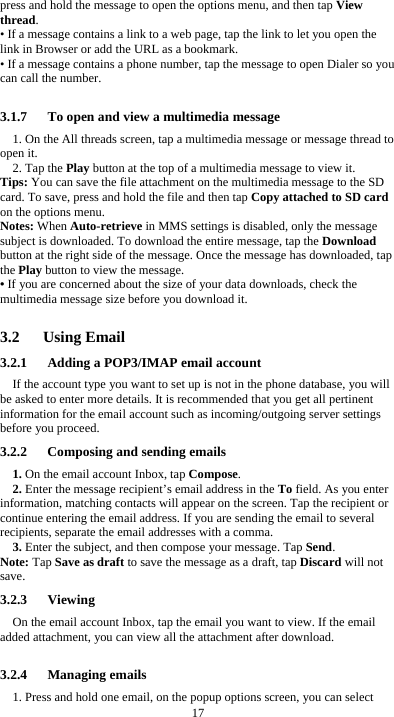  17 press and hold the message to open the options menu, and then tap View thread. • If a message contains a link to a web page, tap the link to let you open the link in Browser or add the URL as a bookmark. • If a message contains a phone number, tap the message to open Dialer so you can call the number.  3.1.7      To open and view a multimedia message 1. On the All threads screen, tap a multimedia message or message thread to open it. 2. Tap the Play button at the top of a multimedia message to view it. Tips: You can save the file attachment on the multimedia message to the SD card. To save, press and hold the file and then tap Copy attached to SD card on the options menu. Notes: When Auto-retrieve in MMS settings is disabled, only the message subject is downloaded. To download the entire message, tap the Download button at the right side of the message. Once the message has downloaded, tap the Play button to view the message.   • If you are concerned about the size of your data downloads, check the multimedia message size before you download it.  3.2   Using Email 3.2.1      Adding a POP3/IMAP email account If the account type you want to set up is not in the phone database, you will be asked to enter more details. It is recommended that you get all pertinent information for the email account such as incoming/outgoing server settings before you proceed. 3.2.2      Composing and sending emails 1. On the email account Inbox, tap Compose. 2. Enter the message recipient’s email address in the To field. As you enter information, matching contacts will appear on the screen. Tap the recipient or continue entering the email address. If you are sending the email to several recipients, separate the email addresses with a comma.   3. Enter the subject, and then compose your message. Tap Send. Note: Tap Save as draft to save the message as a draft, tap Discard will not save. 3.2.3   Viewing  On the email account Inbox, tap the email you want to view. If the email added attachment, you can view all the attachment after download.  3.2.4   Managing emails 1. Press and hold one email, on the popup options screen, you can select 