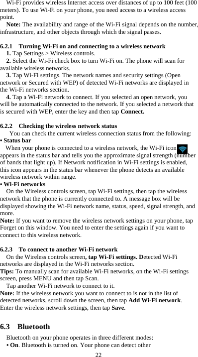  22 Wi-Fi provides wireless Internet access over distances of up to 100 feet (100 meters). To use Wi-Fi on your phone, you need access to a wireless access point. Note: The availability and range of the Wi-Fi signal depends on the number, infrastructure, and other objects through which the signal passes.  6.2.1    Turning Wi-Fi on and connecting to a wireless network 1. Tap Settings &gt; Wireless controls. 2. Select the Wi-Fi check box to turn Wi-Fi on. The phone will scan for available wireless networks. 3. Tap Wi-Fi settings. The network names and security settings (Open network or Secured with WEP) of detected Wi-Fi networks are displayed in the Wi-Fi networks section. 4. Tap a Wi-Fi network to connect. If you selected an open network, you will be automatically connected to the network. If you selected a network that is secured with WEP, enter the key and then tap Connect.  6.2.2    Checking the wireless network status You can check the current wireless connection status from the following: • Status bar When your phone is connected to a wireless network, the Wi-Fi icon     appears in the status bar and tells you the approximate signal strength (number of bands that light up). If Network notification in Wi-Fi settings is enabled, this icon appears in the status bar whenever the phone detects an available wireless network within range. • Wi-Fi networks On the Wireless controls screen, tap Wi-Fi settings, then tap the wireless network that the phone is currently connected to. A message box will be displayed showing the Wi-Fi network name, status, speed, signal strength, and more.  Note: If you want to remove the wireless network settings on your phone, tap Forget on this window. You need to enter the settings again if you want to connect to this wireless network.  6.2.3    To connect to another Wi-Fi network On the Wireless controls screen, tap Wi-Fi settings. Detected Wi-Fi networks are displayed in the Wi-Fi networks section. Tips: To manually scan for available Wi-Fi networks, on the Wi-Fi settings screen, press MENU and then tap Scan. Tap another Wi-Fi network to connect to it. Note: If the wireless network you want to connect to is not in the list of detected networks, scroll down the screen, then tap Add Wi-Fi network. Enter the wireless network settings, then tap Save.  6.3  Bluetooth Bluetooth on your phone operates in three different modes: • On. Bluetooth is turned on. Your phone can detect other 
