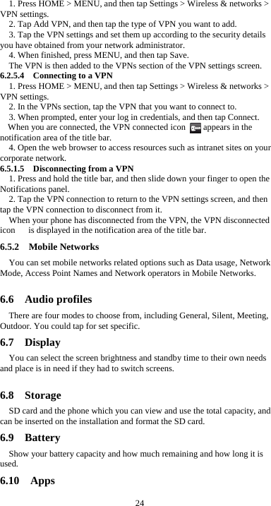  24 1. Press HOME &gt; MENU, and then tap Settings &gt; Wireless &amp; networks &gt; VPN settings. 2. Tap Add VPN, and then tap the type of VPN you want to add. 3. Tap the VPN settings and set them up according to the security details you have obtained from your network administrator. 4. When finished, press MENU, and then tap Save. The VPN is then added to the VPNs section of the VPN settings screen. 6.2.5.4  Connecting to a VPN 1. Press HOME &gt; MENU, and then tap Settings &gt; Wireless &amp; networks &gt; VPN settings. 2. In the VPNs section, tap the VPN that you want to connect to. 3. When prompted, enter your log in credentials, and then tap Connect. When you are connected, the VPN connected icon        appears in the notification area of the title bar. 4. Open the web browser to access resources such as intranet sites on your corporate network.   6.5.1.5    Disconnecting from a VPN 1. Press and hold the title bar, and then slide down your finger to open the Notifications panel. 2. Tap the VPN connection to return to the VPN settings screen, and then tap the VPN connection to disconnect from it. When your phone has disconnected from the VPN, the VPN disconnected icon      is displayed in the notification area of the title bar. 6.5.2  Mobile Networks You can set mobile networks related options such as Data usage, Network Mode, Access Point Names and Network operators in Mobile Networks.  6.6  Audio profiles There are four modes to choose from, including General, Silent, Meeting, Outdoor. You could tap for set specific. 6.7  Display You can select the screen brightness and standby time to their own needs and place is in need if they had to switch screens.  6.8  Storage SD card and the phone which you can view and use the total capacity, and can be inserted on the installation and format the SD card. 6.9  Battery Show your battery capacity and how much remaining and how long it is used. 6.10  Apps 