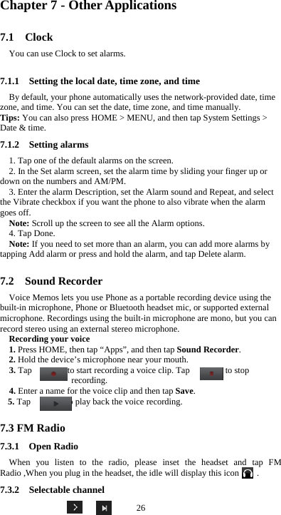  26 Chapter 7 - Other Applications 7.1  Clock You can use Clock to set alarms. 7.1.1    Setting the local date, time zone, and time By default, your phone automatically uses the network-provided date, time zone, and time. You can set the date, time zone, and time manually. Tips: You can also press HOME &gt; MENU, and then tap System Settings &gt; Date &amp; time. 7.1.2  Setting alarms 1. Tap one of the default alarms on the screen. 2. In the Set alarm screen, set the alarm time by sliding your finger up or down on the numbers and AM/PM. 3. Enter the alarm Description, set the Alarm sound and Repeat, and select the Vibrate checkbox if you want the phone to also vibrate when the alarm goes off. Note: Scroll up the screen to see all the Alarm options. 4. Tap Done. Note: If you need to set more than an alarm, you can add more alarms by tapping Add alarm or press and hold the alarm, and tap Delete alarm.  7.2  Sound Recorder Voice Memos lets you use Phone as a portable recording device using the built-in microphone, Phone or Bluetooth headset mic, or supported external microphone. Recordings using the built-in microphone are mono, but you can record stereo using an external stereo microphone. Recording your voice 1. Press HOME, then tap “Apps”, and then tap Sound Recorder. 2. Hold the device’s microphone near your mouth. 3. Tap        to start recording a voice clip. Tap        to stop recording. 4. Enter a name for the voice clip and then tap Save. 5. Tap        to play back the voice recording.  7.3 FM Radio 7.3.1  Open Radio When you listen to the radio, please inset the headset and tap FM Radio ,When you plug in the headset, the idle will display this icon        . 7.3.2  Selectable channel 