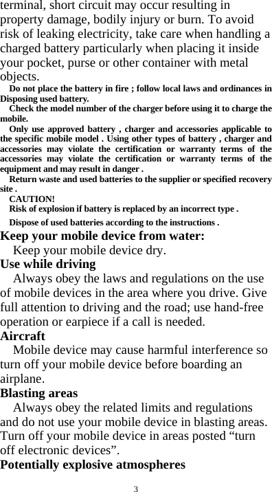  3 terminal, short circuit may occur resulting in property damage, bodily injury or burn. To avoid risk of leaking electricity, take care when handling a charged battery particularly when placing it inside your pocket, purse or other container with metal objects. Do not place the battery in fire ; follow local laws and ordinances in Disposing used battery. Check the model number of the charger before using it to charge the mobile. Only use approved battery , charger and accessories applicable to the specific mobile model . Using other types of battery , charger and accessories may violate the certification or warranty terms of the accessories may violate the certification or warranty terms of the equipment and may result in danger . Return waste and used batteries to the supplier or specified recovery site . CAUTION! Risk of explosion if battery is replaced by an incorrect type . Dispose of used batteries according to the instructions . Keep your mobile device from water: Keep your mobile device dry. Use while driving Always obey the laws and regulations on the use of mobile devices in the area where you drive. Give full attention to driving and the road; use hand-free operation or earpiece if a call is needed. Aircraft  Mobile device may cause harmful interference so turn off your mobile device before boarding an airplane. Blasting areas Always obey the related limits and regulations and do not use your mobile device in blasting areas. Turn off your mobile device in areas posted “turn off electronic devices”. Potentially explosive atmospheres 