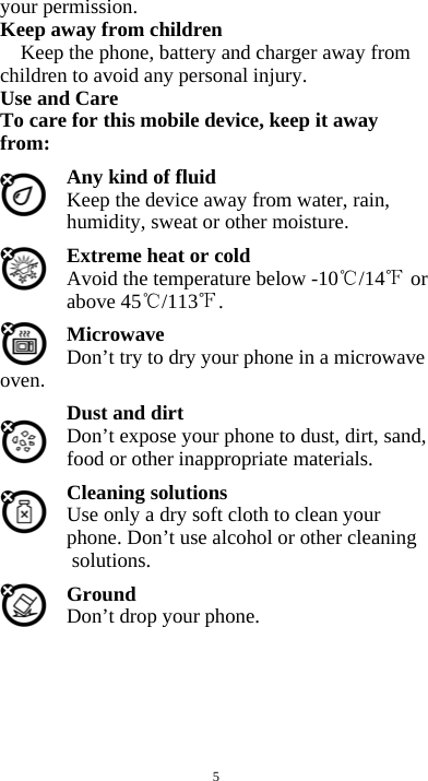  5 your permission. Keep away from children   Keep the phone, battery and charger away from children to avoid any personal injury. Use and Care To care for this mobile device, keep it away from: Any kind of fluid Keep the device away from water, rain, humidity, sweat or other moisture. Extreme heat or cold   Avoid the temperature below -10 /14  or above 45 /113 . Microwave Don’t try to dry your phone in a microwave oven.  Dust and dirt Don’t expose your phone to dust, dirt, sand, food or other inappropriate materials. Cleaning solutions Use only a dry soft cloth to clean your phone. Don’t use alcohol or other cleaning solutions. Ground Don’t drop your phone.       