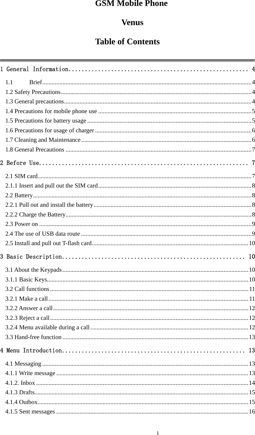  1GSM Mobile Phone Venus Table of Contents  1 General Information....................................................... 4 1.1 Brief.......................................................................................................................................4 1.2 Safety Precautions...........................................................................................................................4 1.3 General precautions.........................................................................................................................4 1.4 Precautions for mobile phone use ...................................................................................................5 1.5 Precautions for battery usage ..........................................................................................................5 1.6 Precautions for usage of charger .....................................................................................................6 1.7 Cleaning and Maintenance..............................................................................................................6 1.8 General Precautions ........................................................................................................................7 2 Before Use................................................................ 7 2.1 SIM card..........................................................................................................................................7 2.1.1 Insert and pull out the SIM card...................................................................................................8 2.2 Battery.............................................................................................................................................8 2.2.1 Pull out and install the battery......................................................................................................8 2.2.2 Charge the Battery........................................................................................................................8 2.3 Power on .........................................................................................................................................9 2.4 The use of USB data route ..............................................................................................................9 2.5 Install and pull out T-flash card.....................................................................................................10 3 Basic Description........................................................ 10 3.1 About the Keypads........................................................................................................................10 3.1.1 Basic Keys..................................................................................................................................10 3.2 Call functions................................................................................................................................11 3.2.1 Make a call.................................................................................................................................11 3.2.2 Answer a call..............................................................................................................................12 3.2.3 Reject a call................................................................................................................................12 3.2.4 Menu available during a call......................................................................................................12 3.3 Hand-free function........................................................................................................................13 4 Menu Introduction........................................................ 13 4.1 Messaging .....................................................................................................................................13 4.1.1 Write message ............................................................................................................................13 4.1.2. Inbox .........................................................................................................................................14 4.1.3 Drafts..........................................................................................................................................15 4.1.4 Outbox........................................................................................................................................15 4.1.5 Sent messages ............................................................................................................................16 