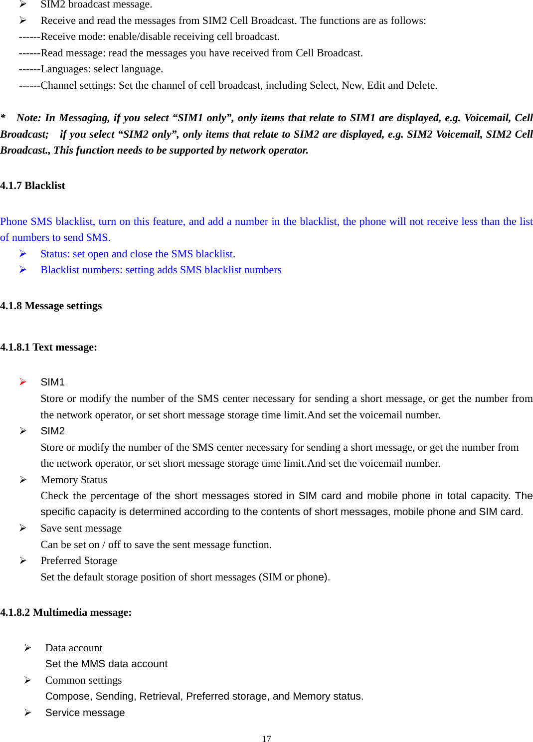  17¾ SIM2 broadcast message. ¾ Receive and read the messages from SIM2 Cell Broadcast. The functions are as follows: ------Receive mode: enable/disable receiving cell broadcast.  ------Read message: read the messages you have received from Cell Broadcast. ------Languages: select language. ------Channel settings: Set the channel of cell broadcast, including Select, New, Edit and Delete.   *    Note: In Messaging, if you select “SIM1 only”, only items that relate to SIM1 are displayed, e.g. Voicemail, Cell Broadcast;    if you select “SIM2 only”, only items that relate to SIM2 are displayed, e.g. SIM2 Voicemail, SIM2 Cell Broadcast., This function needs to be supported by network operator.   4.1.7 Blacklist Phone SMS blacklist, turn on this feature, and add a number in the blacklist, the phone will not receive less than the list of numbers to send SMS. ¾ Status: set open and close the SMS blacklist. ¾ Blacklist numbers: setting adds SMS blacklist numbers 4.1.8 Message settings 4.1.8.1 Text message: ¾ SIM1 Store or modify the number of the SMS center necessary for sending a short message, or get the number from the network operator, or set short message storage time limit.And set the voicemail number. ¾ SIM2 Store or modify the number of the SMS center necessary for sending a short message, or get the number from       the network operator, or set short message storage time limit.And set the voicemail number. ¾ Memory Status Check the percentage of the short messages stored in SIM card and mobile phone in total capacity. The specific capacity is determined according to the contents of short messages, mobile phone and SIM card. ¾ Save sent message         Can be set on / off to save the sent message function. ¾ Preferred Storage Set the default storage position of short messages (SIM or phone). 4.1.8.2 Multimedia message: ¾ Data account Set the MMS data account ¾ Common settings Compose, Sending, Retrieval, Preferred storage, and Memory status. ¾ Service message 