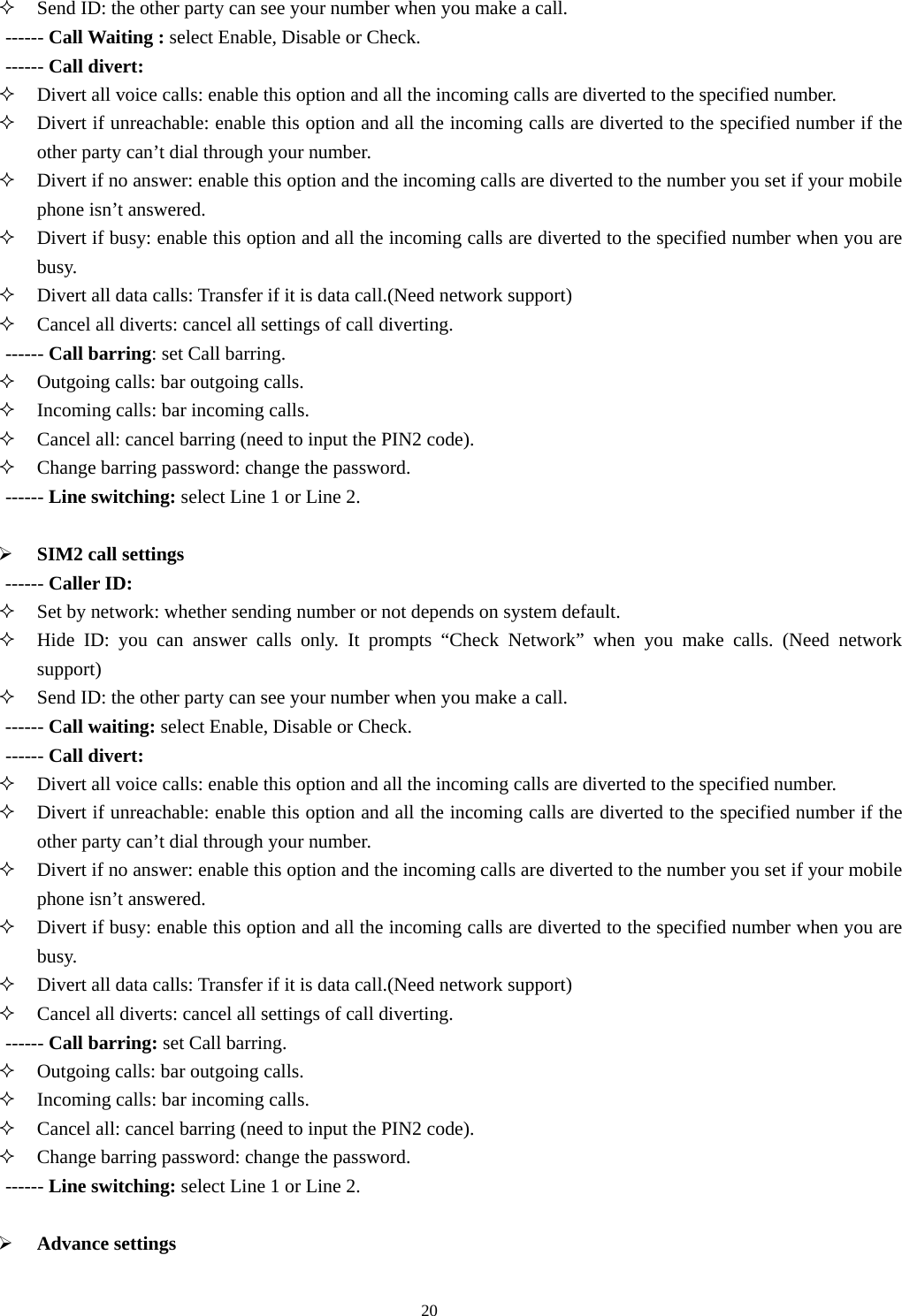  20 Send ID: the other party can see your number when you make a call. ------ Call Waiting : select Enable, Disable or Check. ------ Call divert:  Divert all voice calls: enable this option and all the incoming calls are diverted to the specified number.    Divert if unreachable: enable this option and all the incoming calls are diverted to the specified number if the other party can’t dial through your number.    Divert if no answer: enable this option and the incoming calls are diverted to the number you set if your mobile phone isn’t answered.    Divert if busy: enable this option and all the incoming calls are diverted to the specified number when you are busy.   Divert all data calls: Transfer if it is data call.(Need network support)  Cancel all diverts: cancel all settings of call diverting. ------ Call barring: set Call barring.  Outgoing calls: bar outgoing calls.    Incoming calls: bar incoming calls.    Cancel all: cancel barring (need to input the PIN2 code).  Change barring password: change the password.   ------ Line switching: select Line 1 or Line 2.  ¾ SIM2 call settings ------ Caller ID:  Set by network: whether sending number or not depends on system default.    Hide ID: you can answer calls only. It prompts “Check Network” when you make calls. (Need network support)   Send ID: the other party can see your number when you make a call. ------ Call waiting: select Enable, Disable or Check. ------ Call divert:  Divert all voice calls: enable this option and all the incoming calls are diverted to the specified number.    Divert if unreachable: enable this option and all the incoming calls are diverted to the specified number if the other party can’t dial through your number.    Divert if no answer: enable this option and the incoming calls are diverted to the number you set if your mobile phone isn’t answered.    Divert if busy: enable this option and all the incoming calls are diverted to the specified number when you are busy.   Divert all data calls: Transfer if it is data call.(Need network support)  Cancel all diverts: cancel all settings of call diverting. ------ Call barring: set Call barring.  Outgoing calls: bar outgoing calls.    Incoming calls: bar incoming calls.    Cancel all: cancel barring (need to input the PIN2 code).  Change barring password: change the password.   ------ Line switching: select Line 1 or Line 2.  ¾ Advance settings 