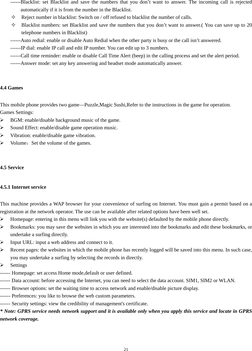  21------Blacklist: set Blacklist and save the numbers that you don’t want to answer. The incoming call is rejected automatically if it is from the number in the Blacklist.  Reject number in blacklist: Switch on / off refused to blacklist the number of calls.  Blacklist numbers: set Blacklist and save the numbers that you don’t want to answer.( You can save up to 20   telephone numbers in Blacklist) ------Auto redial: enable or disable Auto Redial when the other party is busy or the call isn’t answered.   ------IP dial: enable IP call and edit IP number. You can edit up to 3 numbers.   ------Call time reminder: enable or disable Call Time Alert (beep) in the calling process and set the alert period.   ------Answer mode: set any key answering and headset mode automatically answer.  4.4 Games This mobile phone provides two game—Puzzle,Magic Sushi,Refer to the instructions in the game for operation.     Games Settings: ¾ BGM: enable/disable background music of the game. ¾ Sound Effect: enable/disable game operation music. ¾ Vibration: enable/disable game vibration. ¾ Volume：Set the volume of the games.  4.5 Service 4.5.1 Internet service This machine provides a WAP browser for your convenience of surfing on Internet. You must gain a permit based on a registration at the network operator. The use can be available after related options have been well set.   ¾ Homepage: entering in this menu will link you with the website(s) defaulted by the mobile phone directly.   ¾ Bookmarks: you may save the websites in which you are interested into the bookmarks and edit these bookmarks, or undertake a surfing directly.   ¾ Input URL: input a web address and connect to it. ¾ Recent pages: the websites in which the mobile phone has recently logged will be saved into this menu. In such case, you may undertake a surfing by selecting the records in directly.   ¾ Settings ------ Homepage: set access Home mode,default or user defined. ------ Data account: before accessing the Internet, you can need to select the data account. SIM1, SIM2 or WLAN. ------ Browser options: set the waiting time to access network and enable/disable picture display. ------ Preferences: you like to browse the web custom parameters. ------ Security settings: view the credibility of management&apos;s certificate. * Note: GPRS service needs network support and it is available only when you apply this service and locate in GPRS network coverage. 