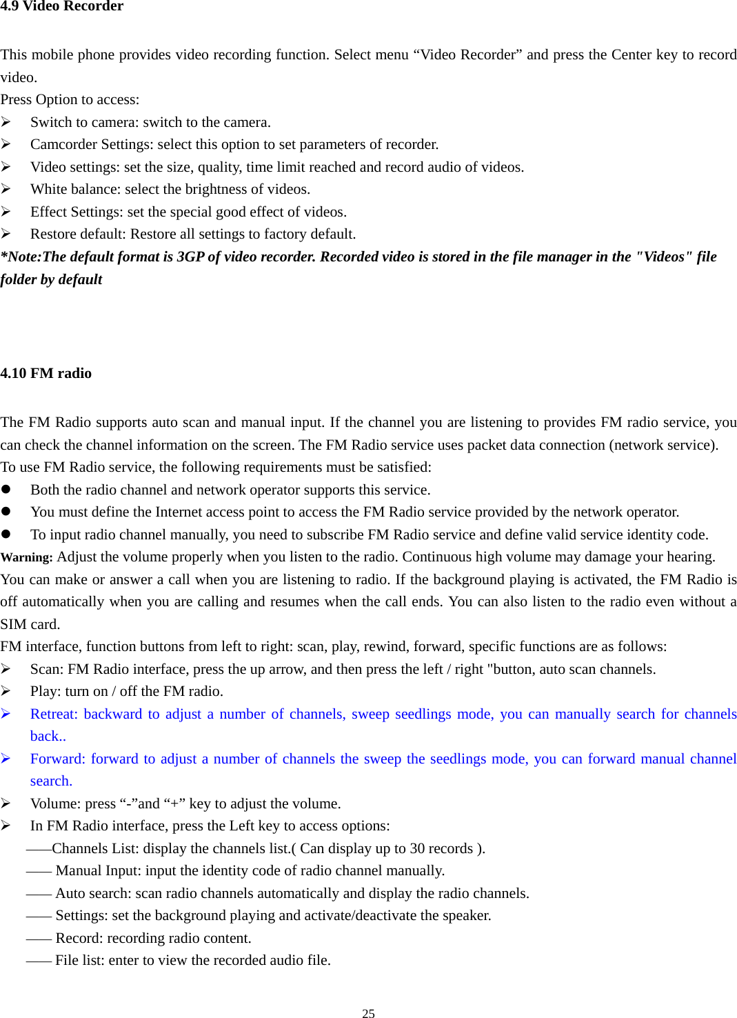  254.9 Video Recorder This mobile phone provides video recording function. Select menu “Video Recorder” and press the Center key to record video.  Press Option to access:   ¾ Switch to camera: switch to the camera. ¾ Camcorder Settings: select this option to set parameters of recorder.   ¾ Video settings: set the size, quality, time limit reached and record audio of videos. ¾ White balance: select the brightness of videos.   ¾ Effect Settings: set the special good effect of videos. ¾ Restore default: Restore all settings to factory default.         *Note:The default format is 3GP of video recorder. Recorded video is stored in the file manager in the &quot;Videos&quot; file folder by default   4.10 FM radio The FM Radio supports auto scan and manual input. If the channel you are listening to provides FM radio service, you can check the channel information on the screen. The FM Radio service uses packet data connection (network service). To use FM Radio service, the following requirements must be satisfied:   z Both the radio channel and network operator supports this service.   z You must define the Internet access point to access the FM Radio service provided by the network operator.   z To input radio channel manually, you need to subscribe FM Radio service and define valid service identity code.   Warning: Adjust the volume properly when you listen to the radio. Continuous high volume may damage your hearing. You can make or answer a call when you are listening to radio. If the background playing is activated, the FM Radio is off automatically when you are calling and resumes when the call ends. You can also listen to the radio even without a SIM card.   FM interface, function buttons from left to right: scan, play, rewind, forward, specific functions are as follows: ¾ Scan: FM Radio interface, press the up arrow, and then press the left / right &quot;button, auto scan channels. ¾ Play: turn on / off the FM radio. ¾ Retreat: backward to adjust a number of channels, sweep seedlings mode, you can manually search for channels back.. ¾ Forward: forward to adjust a number of channels the sweep the seedlings mode, you can forward manual channel search. ¾ Volume: press “-”and “+” key to adjust the volume. ¾ In FM Radio interface, press the Left key to access options:   ——Channels List: display the channels list.( Can display up to 30 records ). —— Manual Input: input the identity code of radio channel manually.   —— Auto search: scan radio channels automatically and display the radio channels.   —— Settings: set the background playing and activate/deactivate the speaker.   —— Record: recording radio content. —— File list: enter to view the recorded audio file. 