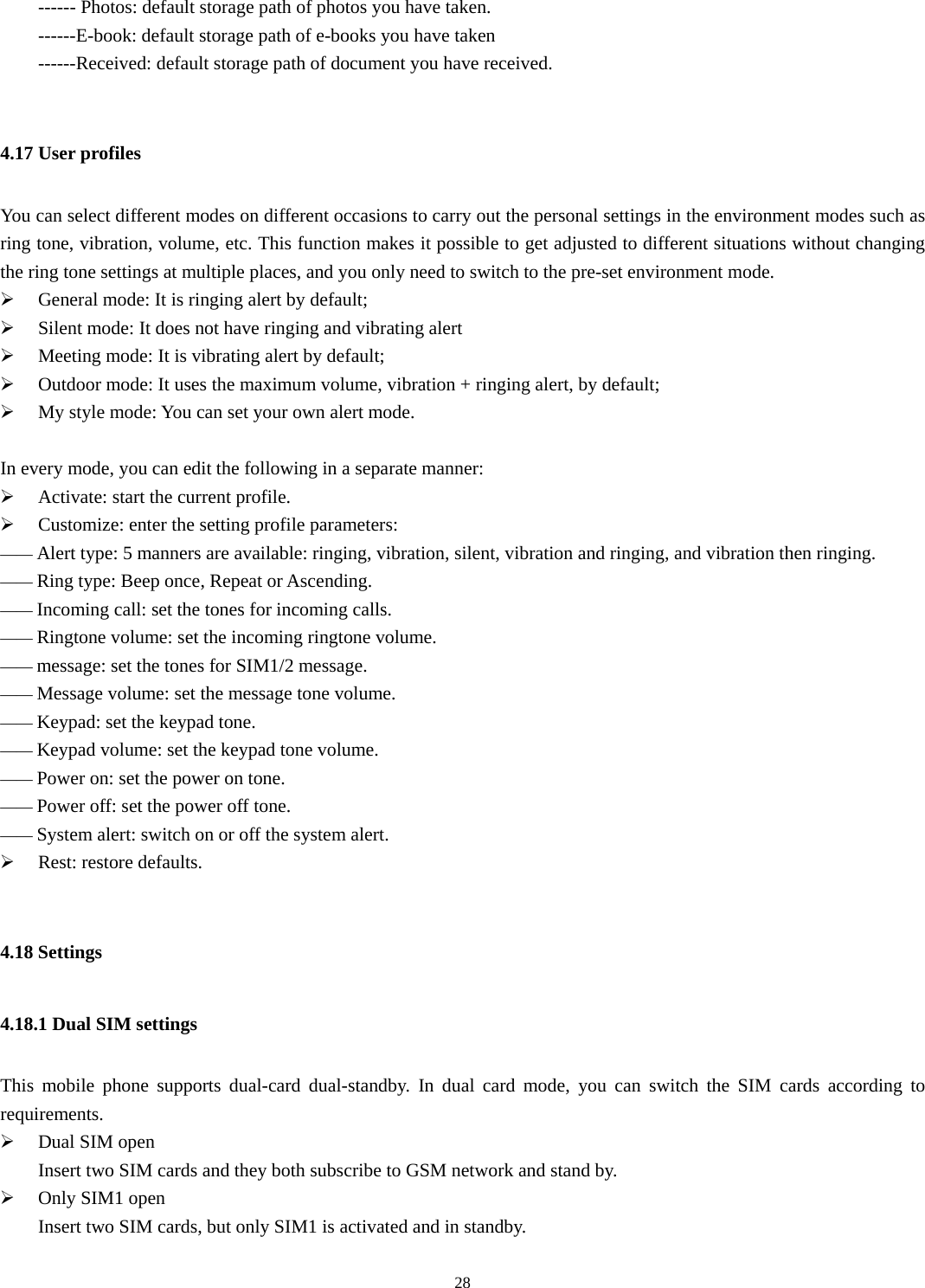  28  ------ Photos: default storage path of photos you have taken. ------E-book: default storage path of e-books you have taken ------Received: default storage path of document you have received.  4.17 User profiles You can select different modes on different occasions to carry out the personal settings in the environment modes such as ring tone, vibration, volume, etc. This function makes it possible to get adjusted to different situations without changing the ring tone settings at multiple places, and you only need to switch to the pre-set environment mode.   ¾ General mode: It is ringing alert by default; ¾ Silent mode: It does not have ringing and vibrating alert ¾ Meeting mode: It is vibrating alert by default; ¾ Outdoor mode: It uses the maximum volume, vibration + ringing alert, by default; ¾ My style mode: You can set your own alert mode.  In every mode, you can edit the following in a separate manner:   ¾ Activate: start the current profile. ¾ Customize: enter the setting profile parameters: —— Alert type: 5 manners are available: ringing, vibration, silent, vibration and ringing, and vibration then ringing.   —— Ring type: Beep once, Repeat or Ascending. —— Incoming call: set the tones for incoming calls. —— Ringtone volume: set the incoming ringtone volume. —— message: set the tones for SIM1/2 message. —— Message volume: set the message tone volume. —— Keypad: set the keypad tone. —— Keypad volume: set the keypad tone volume. —— Power on: set the power on tone. —— Power off: set the power off tone. —— System alert: switch on or off the system alert.  ¾ Rest: restore defaults.  4.18 Settings   4.18.1 Dual SIM settings This mobile phone supports dual-card dual-standby. In dual card mode, you can switch the SIM cards according to requirements.  ¾ Dual SIM open         Insert two SIM cards and they both subscribe to GSM network and stand by.   ¾ Only SIM1 open         Insert two SIM cards, but only SIM1 is activated and in standby.   
