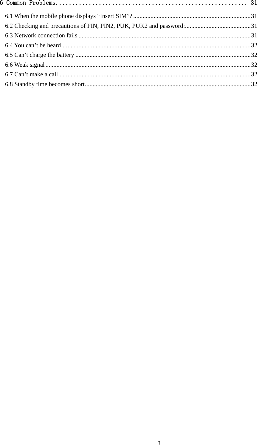  36 Common Problems.......................................................... 31 6.1 When the mobile phone displays “Insert SIM”?...........................................................................31 6.2 Checking and precautions of PIN, PIN2, PUK, PUK2 and password:..........................................31 6.3 Network connection fails ..............................................................................................................31 6.4 You can’t be heard.........................................................................................................................32 6.5 Can’t charge the battery ................................................................................................................32 6.6 Weak signal...................................................................................................................................32 6.7 Can’t make a call...........................................................................................................................32 6.8 Standby time becomes short..........................................................................................................32                                 