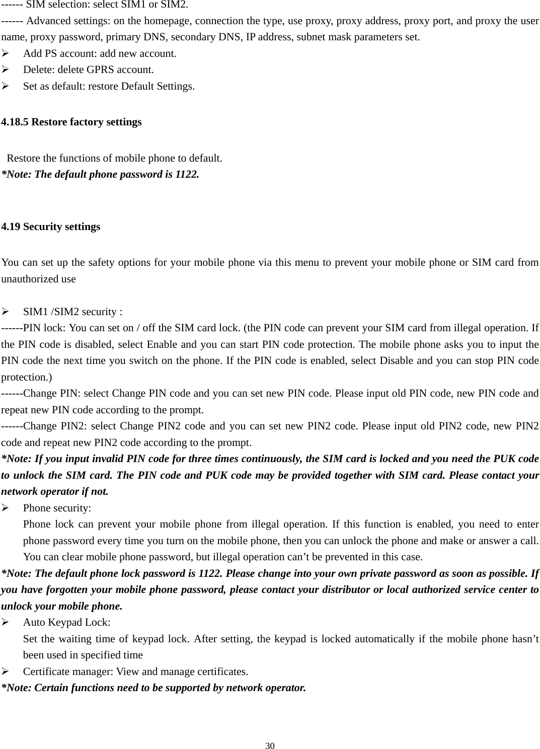  30------ SIM selection: select SIM1 or SIM2. ------ Advanced settings: on the homepage, connection the type, use proxy, proxy address, proxy port, and proxy the user name, proxy password, primary DNS, secondary DNS, IP address, subnet mask parameters set. ¾ Add PS account: add new account. ¾ Delete: delete GPRS account. ¾ Set as default: restore Default Settings. 4.18.5 Restore factory settings     Restore the functions of mobile phone to default.   *Note: The default phone password is 1122.    4.19 Security settings You can set up the safety options for your mobile phone via this menu to prevent your mobile phone or SIM card from unauthorized use  ¾ SIM1 /SIM2 security :   ------PIN lock: You can set on / off the SIM card lock. (the PIN code can prevent your SIM card from illegal operation. If the PIN code is disabled, select Enable and you can start PIN code protection. The mobile phone asks you to input the PIN code the next time you switch on the phone. If the PIN code is enabled, select Disable and you can stop PIN code protection.) ------Change PIN: select Change PIN code and you can set new PIN code. Please input old PIN code, new PIN code and repeat new PIN code according to the prompt. ------Change PIN2: select Change PIN2 code and you can set new PIN2 code. Please input old PIN2 code, new PIN2 code and repeat new PIN2 code according to the prompt. *Note: If you input invalid PIN code for three times continuously, the SIM card is locked and you need the PUK code to unlock the SIM card. The PIN code and PUK code may be provided together with SIM card. Please contact your network operator if not. ¾ Phone security:   Phone lock can prevent your mobile phone from illegal operation. If this function is enabled, you need to enter phone password every time you turn on the mobile phone, then you can unlock the phone and make or answer a call. You can clear mobile phone password, but illegal operation can’t be prevented in this case.   *Note: The default phone lock password is 1122. Please change into your own private password as soon as possible. If you have forgotten your mobile phone password, please contact your distributor or local authorized service center to unlock your mobile phone.   ¾ Auto Keypad Lock:   Set the waiting time of keypad lock. After setting, the keypad is locked automatically if the mobile phone hasn’t been used in specified time ¾ Certificate manager: View and manage certificates. *Note: Certain functions need to be supported by network operator.   