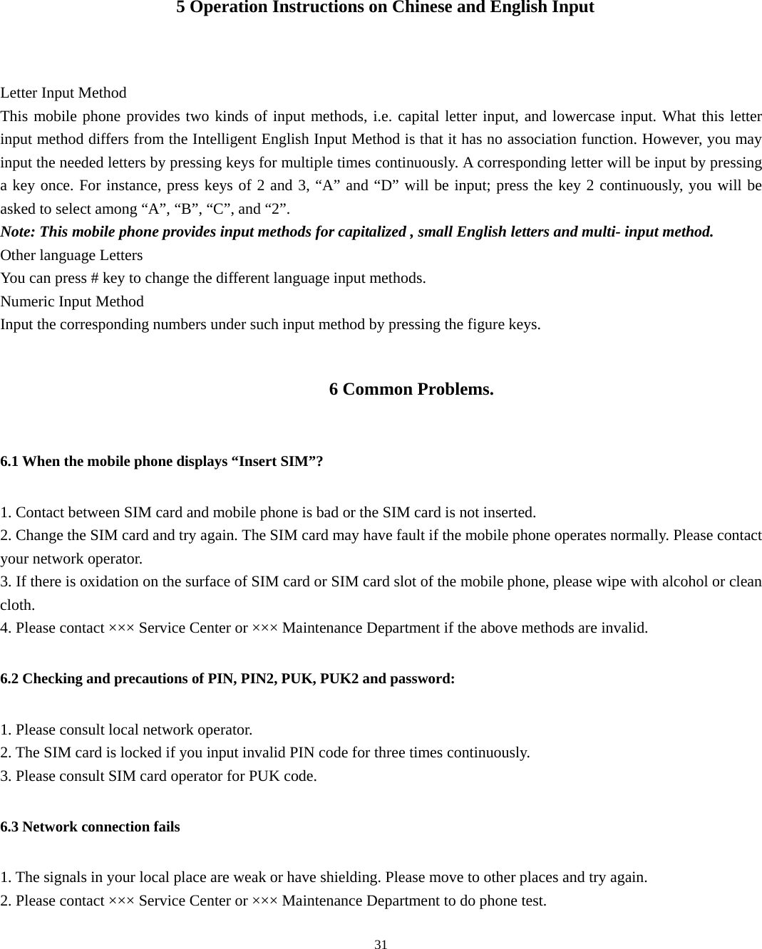  31   5 Operation Instructions on Chinese and English Input  Letter Input Method This mobile phone provides two kinds of input methods, i.e. capital letter input, and lowercase input. What this letter input method differs from the Intelligent English Input Method is that it has no association function. However, you may input the needed letters by pressing keys for multiple times continuously. A corresponding letter will be input by pressing a key once. For instance, press keys of 2 and 3, “A” and “D” will be input; press the key 2 continuously, you will be asked to select among “A”, “B”, “C”, and “2”.   Note: This mobile phone provides input methods for capitalized , small English letters and multi- input method.   Other language Letters You can press # key to change the different language input methods. Numeric Input Method   Input the corresponding numbers under such input method by pressing the figure keys.   6 Common Problems. 6.1 When the mobile phone displays “Insert SIM”? 1. Contact between SIM card and mobile phone is bad or the SIM card is not inserted.   2. Change the SIM card and try again. The SIM card may have fault if the mobile phone operates normally. Please contact your network operator. 3. If there is oxidation on the surface of SIM card or SIM card slot of the mobile phone, please wipe with alcohol or clean cloth. 4. Please contact ××× Service Center or ××× Maintenance Department if the above methods are invalid.   6.2 Checking and precautions of PIN, PIN2, PUK, PUK2 and password: 1. Please consult local network operator. 2. The SIM card is locked if you input invalid PIN code for three times continuously. 3. Please consult SIM card operator for PUK code. 6.3 Network connection fails 1. The signals in your local place are weak or have shielding. Please move to other places and try again. 2. Please contact ××× Service Center or ××× Maintenance Department to do phone test.   