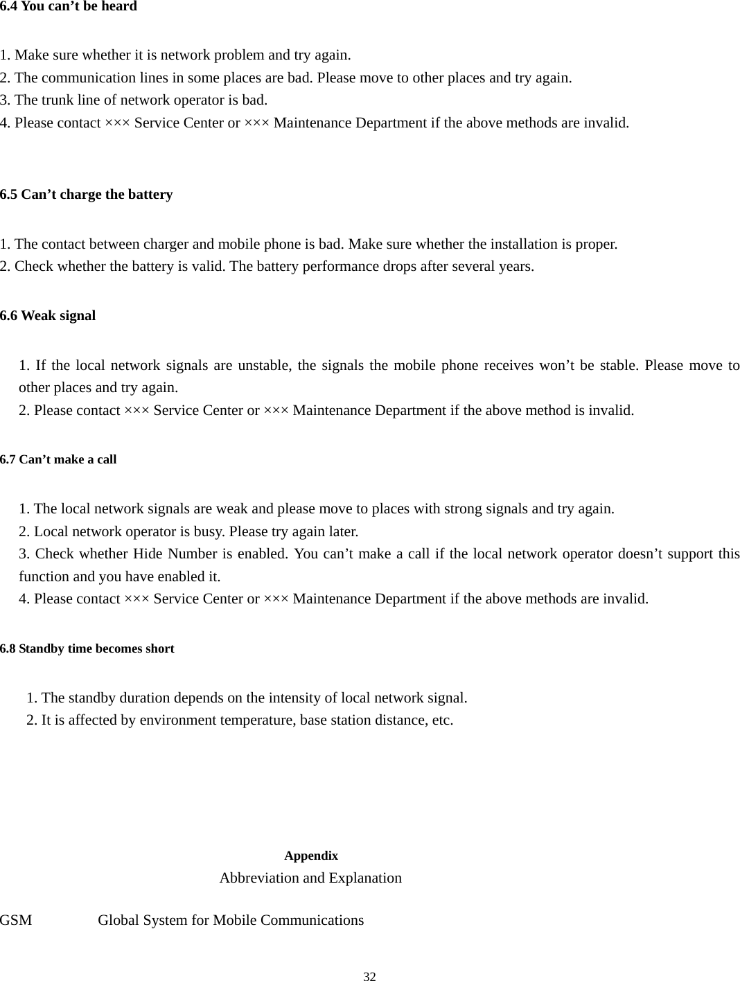  32 6.4 You can’t be heard 1. Make sure whether it is network problem and try again. 2. The communication lines in some places are bad. Please move to other places and try again. 3. The trunk line of network operator is bad. 4. Please contact ××× Service Center or ××× Maintenance Department if the above methods are invalid.    6.5 Can’t charge the battery 1. The contact between charger and mobile phone is bad. Make sure whether the installation is proper. 2. Check whether the battery is valid. The battery performance drops after several years. 6.6 Weak signal 1. If the local network signals are unstable, the signals the mobile phone receives won’t be stable. Please move to other places and try again. 2. Please contact ××× Service Center or ××× Maintenance Department if the above method is invalid. 6.7 Can’t make a call 1. The local network signals are weak and please move to places with strong signals and try again. 2. Local network operator is busy. Please try again later. 3. Check whether Hide Number is enabled. You can’t make a call if the local network operator doesn’t support this function and you have enabled it.   4. Please contact ××× Service Center or ××× Maintenance Department if the above methods are invalid. 6.8 Standby time becomes short   1. The standby duration depends on the intensity of local network signal.   2. It is affected by environment temperature, base station distance, etc.      Appendix Abbreviation and Explanation  GSM      Global System for Mobile Communications  