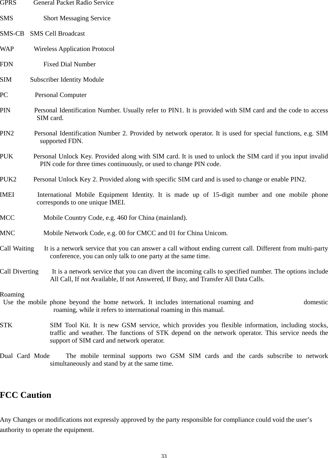  33GPRS     General Packet Radio Service  SMS   Short Messaging Service  SMS-CB   SMS Cell Broadcast  WAP      Wireless Application Protocol  FDN   Fixed Dial Number  SIM     Subscriber Identity Module  PC        Personal Computer  PIN       Personal Identification Number. Usually refer to PIN1. It is provided with SIM card and the code to access SIM card.    PIN2        Personal Identification Number 2. Provided by network operator. It is used for special functions, e.g. SIM supported FDN.    PUK            Personal Unlock Key. Provided along with SIM card. It is used to unlock the SIM card if you input invalid PIN code for three times continuously, or used to change PIN code.    PUK2          Personal Unlock Key 2. Provided along with specific SIM card and is used to change or enable PIN2.    IMEI      International Mobile Equipment Identity. It is made up of 15-digit number and one mobile phone corresponds to one unique IMEI.    MCC      Mobile Country Code, e.g. 460 for China (mainland).    MNC      Mobile Network Code, e.g. 00 for CMCC and 01 for China Unicom.    Call Waiting      It is a network service that you can answer a call without ending current call. Different from multi-party conference, you can only talk to one party at the same time.    Call Diverting        It is a network service that you can divert the incoming calls to specified number. The options include All Call, If not Available, If not Answered, If Busy, and Transfer All Data Calls.    Roaming         Use the mobile phone beyond the home network. It includes international roaming and               domestic roaming, while it refers to international roaming in this manual.    STK  SIM Tool Kit. It is new GSM service, which provides you flexible information, including stocks, traffic and weather. The functions of STK depend on the network operator. This service needs the support of SIM card and network operator.  Dual Card Mode    The mobile terminal supports two GSM SIM cards and the cards subscribe to network simultaneously and stand by at the same time.     FCC Caution    Any Changes or modifications not expressly approved by the party responsible for compliance could void the user’s authority to operate the equipment.    