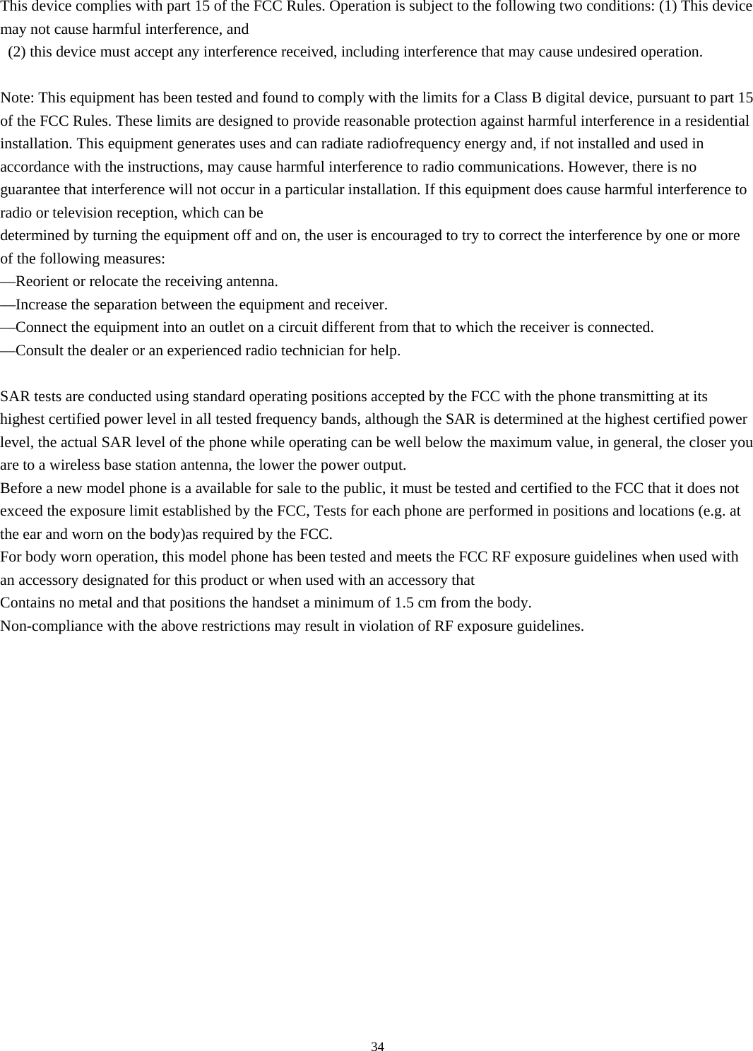  34This device complies with part 15 of the FCC Rules. Operation is subject to the following two conditions: (1) This device may not cause harmful interference, and   (2) this device must accept any interference received, including interference that may cause undesired operation.    Note: This equipment has been tested and found to comply with the limits for a Class B digital device, pursuant to part 15 of the FCC Rules. These limits are designed to provide reasonable protection against harmful interference in a residential installation. This equipment generates uses and can radiate radiofrequency energy and, if not installed and used in accordance with the instructions, may cause harmful interference to radio communications. However, there is no guarantee that interference will not occur in a particular installation. If this equipment does cause harmful interference to radio or television reception, which can be   determined by turning the equipment off and on, the user is encouraged to try to correct the interference by one or more of the following measures:   —Reorient or relocate the receiving antenna.   —Increase the separation between the equipment and receiver.   —Connect the equipment into an outlet on a circuit different from that to which the receiver is connected.   —Consult the dealer or an experienced radio technician for help.    SAR tests are conducted using standard operating positions accepted by the FCC with the phone transmitting at its highest certified power level in all tested frequency bands, although the SAR is determined at the highest certified power level, the actual SAR level of the phone while operating can be well below the maximum value, in general, the closer you are to a wireless base station antenna, the lower the power output.   Before a new model phone is a available for sale to the public, it must be tested and certified to the FCC that it does not exceed the exposure limit established by the FCC, Tests for each phone are performed in positions and locations (e.g. at the ear and worn on the body)as required by the FCC.   For body worn operation, this model phone has been tested and meets the FCC RF exposure guidelines when used with an accessory designated for this product or when used with an accessory that   Contains no metal and that positions the handset a minimum of 1.5 cm from the body.   Non-compliance with the above restrictions may result in violation of RF exposure guidelines.     