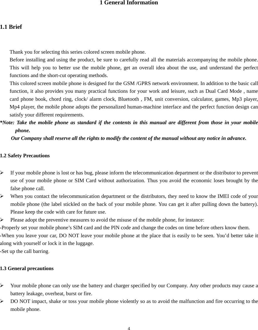  4  1 General Information 1.1 Brief  Thank you for selecting this series colored screen mobile phone. Before installing and using the product, be sure to carefully read all the materials accompanying the mobile phone. This will help you to better use the mobile phone, get an overall idea about the use, and understand the perfect functions and the short-cut operating methods. This colored screen mobile phone is designed for the GSM /GPRS network environment. In addition to the basic call function, it also provides you many practical functions for your work and leisure, such as Dual Card Mode , name card phone book, chord ring, clock/ alarm clock, Bluetooth , FM, unit conversion, calculator, games, Mp3 player, Mp4 player, the mobile phone adopts the personalized human-machine interface and the perfect function design can satisfy your different requirements. *Note: Take the mobile phone as standard if the contents in this manual are different from those in your mobile phone. Our Company shall reserve all the rights to modify the content of the manual without any notice in advance. 1.2 Safety Precautions ¾ If your mobile phone is lost or has bug, please inform the telecommunication department or the distributor to prevent use of your mobile phone or SIM Card without authorization. Thus you avoid the economic loses brought by the false phone call. ¾ When you contact the telecommunication department or the distributors, they need to know the IMEI code of your mobile phone (the label stickled on the back of your mobile phone. You can get it after pulling down the battery). Please keep the code with care for future use. ¾ Please adopt the preventive measures to avoid the misuse of the mobile phone, for instance: -Properly set your mobile phone’s SIM card and the PIN code and change the codes on time before others know them. -When you leave your car, DO NOT leave your mobile phone at the place that is easily to be seen. You’d better take it along with yourself or lock it in the luggage. -Set up the call barring. 1.3 General precautions ¾ Your mobile phone can only use the battery and charger specified by our Company. Any other products may cause a battery leakage, overheat, burst or fire. ¾ DO NOT impact, shake or toss your mobile phone violently so as to avoid the malfunction and fire occurring to the mobile phone. 