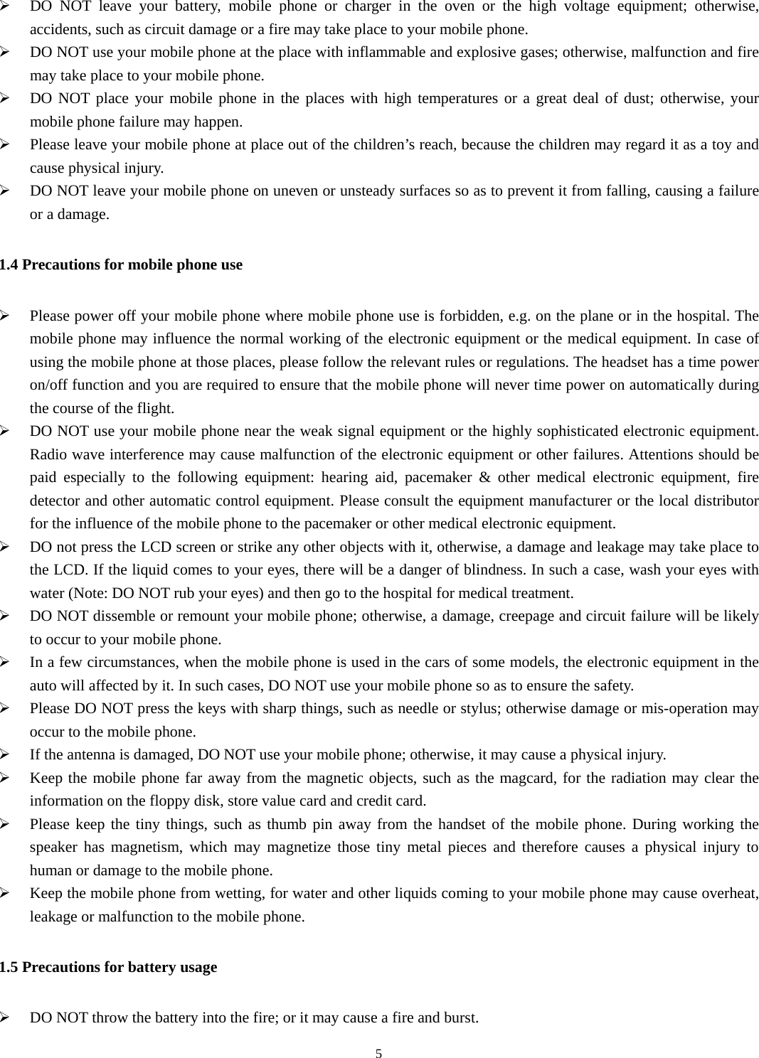  5¾ DO NOT leave your battery, mobile phone or charger in the oven or the high voltage equipment; otherwise, accidents, such as circuit damage or a fire may take place to your mobile phone. ¾ DO NOT use your mobile phone at the place with inflammable and explosive gases; otherwise, malfunction and fire may take place to your mobile phone. ¾ DO NOT place your mobile phone in the places with high temperatures or a great deal of dust; otherwise, your mobile phone failure may happen. ¾ Please leave your mobile phone at place out of the children’s reach, because the children may regard it as a toy and cause physical injury. ¾ DO NOT leave your mobile phone on uneven or unsteady surfaces so as to prevent it from falling, causing a failure or a damage. 1.4 Precautions for mobile phone use ¾ Please power off your mobile phone where mobile phone use is forbidden, e.g. on the plane or in the hospital. The mobile phone may influence the normal working of the electronic equipment or the medical equipment. In case of using the mobile phone at those places, please follow the relevant rules or regulations. The headset has a time power on/off function and you are required to ensure that the mobile phone will never time power on automatically during the course of the flight. ¾ DO NOT use your mobile phone near the weak signal equipment or the highly sophisticated electronic equipment. Radio wave interference may cause malfunction of the electronic equipment or other failures. Attentions should be paid especially to the following equipment: hearing aid, pacemaker &amp; other medical electronic equipment, fire detector and other automatic control equipment. Please consult the equipment manufacturer or the local distributor for the influence of the mobile phone to the pacemaker or other medical electronic equipment. ¾ DO not press the LCD screen or strike any other objects with it, otherwise, a damage and leakage may take place to the LCD. If the liquid comes to your eyes, there will be a danger of blindness. In such a case, wash your eyes with water (Note: DO NOT rub your eyes) and then go to the hospital for medical treatment.   ¾ DO NOT dissemble or remount your mobile phone; otherwise, a damage, creepage and circuit failure will be likely to occur to your mobile phone.   ¾ In a few circumstances, when the mobile phone is used in the cars of some models, the electronic equipment in the auto will affected by it. In such cases, DO NOT use your mobile phone so as to ensure the safety. ¾ Please DO NOT press the keys with sharp things, such as needle or stylus; otherwise damage or mis-operation may occur to the mobile phone. ¾ If the antenna is damaged, DO NOT use your mobile phone; otherwise, it may cause a physical injury. ¾ Keep the mobile phone far away from the magnetic objects, such as the magcard, for the radiation may clear the information on the floppy disk, store value card and credit card.   ¾ Please keep the tiny things, such as thumb pin away from the handset of the mobile phone. During working the speaker has magnetism, which may magnetize those tiny metal pieces and therefore causes a physical injury to human or damage to the mobile phone. ¾ Keep the mobile phone from wetting, for water and other liquids coming to your mobile phone may cause overheat, leakage or malfunction to the mobile phone. 1.5 Precautions for battery usage ¾ DO NOT throw the battery into the fire; or it may cause a fire and burst. 
