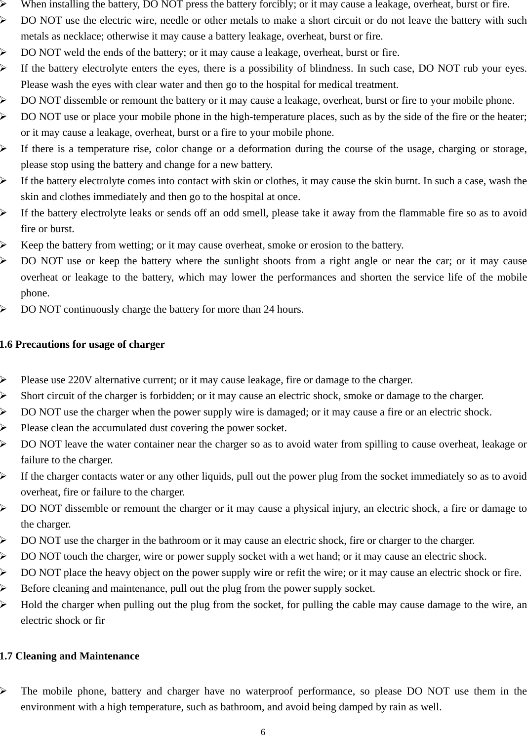  6¾ When installing the battery, DO NOT press the battery forcibly; or it may cause a leakage, overheat, burst or fire. ¾ DO NOT use the electric wire, needle or other metals to make a short circuit or do not leave the battery with such metals as necklace; otherwise it may cause a battery leakage, overheat, burst or fire. ¾ DO NOT weld the ends of the battery; or it may cause a leakage, overheat, burst or fire. ¾ If the battery electrolyte enters the eyes, there is a possibility of blindness. In such case, DO NOT rub your eyes. Please wash the eyes with clear water and then go to the hospital for medical treatment. ¾ DO NOT dissemble or remount the battery or it may cause a leakage, overheat, burst or fire to your mobile phone.   ¾ DO NOT use or place your mobile phone in the high-temperature places, such as by the side of the fire or the heater; or it may cause a leakage, overheat, burst or a fire to your mobile phone. ¾ If there is a temperature rise, color change or a deformation during the course of the usage, charging or storage, please stop using the battery and change for a new battery. ¾ If the battery electrolyte comes into contact with skin or clothes, it may cause the skin burnt. In such a case, wash the skin and clothes immediately and then go to the hospital at once. ¾ If the battery electrolyte leaks or sends off an odd smell, please take it away from the flammable fire so as to avoid fire or burst. ¾ Keep the battery from wetting; or it may cause overheat, smoke or erosion to the battery. ¾ DO NOT use or keep the battery where the sunlight shoots from a right angle or near the car; or it may cause overheat or leakage to the battery, which may lower the performances and shorten the service life of the mobile phone. ¾ DO NOT continuously charge the battery for more than 24 hours. 1.6 Precautions for usage of charger ¾ Please use 220V alternative current; or it may cause leakage, fire or damage to the charger. ¾ Short circuit of the charger is forbidden; or it may cause an electric shock, smoke or damage to the charger.   ¾ DO NOT use the charger when the power supply wire is damaged; or it may cause a fire or an electric shock. ¾ Please clean the accumulated dust covering the power socket. ¾ DO NOT leave the water container near the charger so as to avoid water from spilling to cause overheat, leakage or failure to the charger.   ¾ If the charger contacts water or any other liquids, pull out the power plug from the socket immediately so as to avoid overheat, fire or failure to the charger. ¾ DO NOT dissemble or remount the charger or it may cause a physical injury, an electric shock, a fire or damage to the charger.   ¾ DO NOT use the charger in the bathroom or it may cause an electric shock, fire or charger to the charger. ¾ DO NOT touch the charger, wire or power supply socket with a wet hand; or it may cause an electric shock. ¾ DO NOT place the heavy object on the power supply wire or refit the wire; or it may cause an electric shock or fire.   ¾ Before cleaning and maintenance, pull out the plug from the power supply socket. ¾ Hold the charger when pulling out the plug from the socket, for pulling the cable may cause damage to the wire, an electric shock or fir 1.7 Cleaning and Maintenance ¾ The mobile phone, battery and charger have no waterproof performance, so please DO NOT use them in the environment with a high temperature, such as bathroom, and avoid being damped by rain as well.   