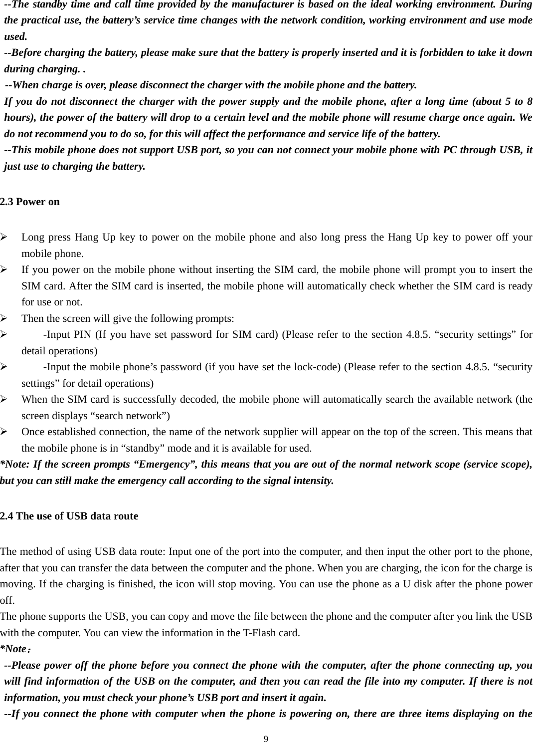  9--The standby time and call time provided by the manufacturer is based on the ideal working environment. During the practical use, the battery’s service time changes with the network condition, working environment and use mode used.  --Before charging the battery, please make sure that the battery is properly inserted and it is forbidden to take it down during charging. .   --When charge is over, please disconnect the charger with the mobile phone and the battery.   If you do not disconnect the charger with the power supply and the mobile phone, after a long time (about 5 to 8 hours), the power of the battery will drop to a certain level and the mobile phone will resume charge once again. We do not recommend you to do so, for this will affect the performance and service life of the battery. --This mobile phone does not support USB port, so you can not connect your mobile phone with PC through USB, it just use to charging the battery. 2.3 Power on ¾ Long press Hang Up key to power on the mobile phone and also long press the Hang Up key to power off your mobile phone. ¾ If you power on the mobile phone without inserting the SIM card, the mobile phone will prompt you to insert the SIM card. After the SIM card is inserted, the mobile phone will automatically check whether the SIM card is ready for use or not.     ¾ Then the screen will give the following prompts:   ¾      -Input PIN (If you have set password for SIM card) (Please refer to the section 4.8.5. “security settings” for detail operations) ¾         -Input the mobile phone’s password (if you have set the lock-code) (Please refer to the section 4.8.5. “security settings” for detail operations) ¾ When the SIM card is successfully decoded, the mobile phone will automatically search the available network (the screen displays “search network”)   ¾ Once established connection, the name of the network supplier will appear on the top of the screen. This means that the mobile phone is in “standby” mode and it is available for used.   *Note: If the screen prompts “Emergency”, this means that you are out of the normal network scope (service scope), but you can still make the emergency call according to the signal intensity.   2.4 The use of USB data route The method of using USB data route: Input one of the port into the computer, and then input the other port to the phone, after that you can transfer the data between the computer and the phone. When you are charging, the icon for the charge is moving. If the charging is finished, the icon will stop moving. You can use the phone as a U disk after the phone power off.  The phone supports the USB, you can copy and move the file between the phone and the computer after you link the USB with the computer. You can view the information in the T-Flash card. *Note： --Please power off the phone before you connect the phone with the computer, after the phone connecting up, you will find information of the USB on the computer, and then you can read the file into my computer. If there is not information, you must check your phone’s USB port and insert it again.   --If you connect the phone with computer when the phone is powering on, there are three items displaying on the 