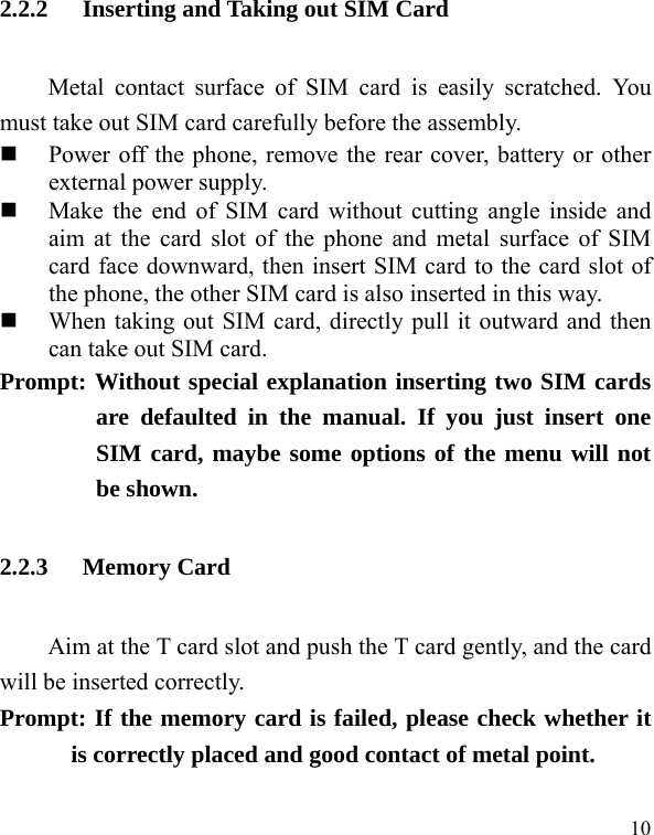   10 2.2.2 Inserting and Taking out SIM Card Metal contact surface of SIM card is easily scratched. You must take out SIM card carefully before the assembly.    Power off the phone, remove the rear cover, battery or other external power supply.    Make the end of SIM card without cutting angle inside and aim at the card slot of the phone and metal surface of SIM card face downward, then insert SIM card to the card slot of the phone, the other SIM card is also inserted in this way.    When taking out SIM card, directly pull it outward and then can take out SIM card.   Prompt: Without special explanation inserting two SIM cards are defaulted in the manual. If you just insert one SIM card, maybe some options of the menu will not be shown.   2.2.3 Memory Card Aim at the T card slot and push the T card gently, and the card will be inserted correctly.     Prompt: If the memory card is failed, please check whether it is correctly placed and good contact of metal point.   