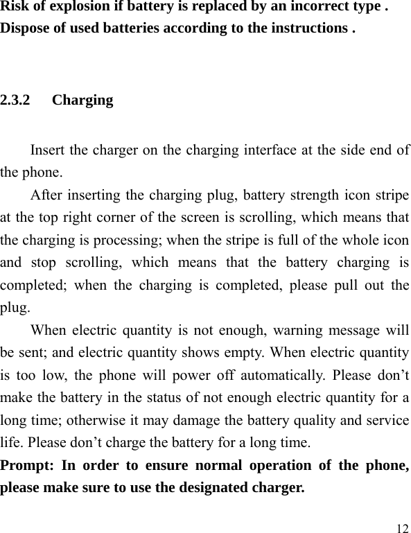   12 Risk of explosion if battery is replaced by an incorrect type . Dispose of used batteries according to the instructions .  2.3.2 Charging Insert the charger on the charging interface at the side end of the phone.   After inserting the charging plug, battery strength icon stripe at the top right corner of the screen is scrolling, which means that the charging is processing; when the stripe is full of the whole icon and stop scrolling, which means that the battery charging is completed; when the charging is completed, please pull out the plug.    When electric quantity is not enough, warning message will be sent; and electric quantity shows empty. When electric quantity is too low, the phone will power off automatically. Please don’t make the battery in the status of not enough electric quantity for a long time; otherwise it may damage the battery quality and service life. Please don’t charge the battery for a long time.   Prompt: In order to ensure normal operation of the phone, please make sure to use the designated charger.  