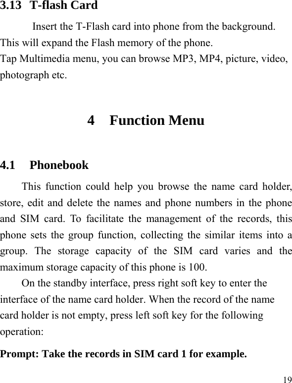   19 3.13 T-flash Card Insert the T-Flash card into phone from the background. This will expand the Flash memory of the phone. Tap Multimedia menu, you can browse MP3, MP4, picture, video, photograph etc. 4 Function Menu 4.1 Phonebook This function could help you browse the name card holder, store, edit and delete the names and phone numbers in the phone and SIM card. To facilitate the management of the records, this phone sets the group function, collecting the similar items into a group. The storage capacity of the SIM card varies and the maximum storage capacity of this phone is 100. On the standby interface, press right soft key to enter the interface of the name card holder. When the record of the name card holder is not empty, press left soft key for the following operation:   Prompt: Take the records in SIM card 1 for example. 