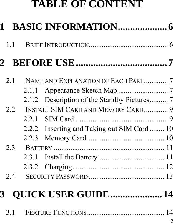   2        TABLE OF CONTENT 1 BASIC INFORMATION....................6 1.1 BRIEF INTRODUCTION........................................... 6 2 BEFORE USE.....................................7 2.1 NAME AND EXPLANATION OF EACH PART............. 7 2.1.1 Appearance Sketch Map ........................... 7 2.1.2 Description of the Standby Pictures.......... 7 2.2 INSTALL SIM CARD AND MEMORY CARD............. 9 2.2.1 SIM Card................................................... 9 2.2.2 Inserting and Taking out SIM Card ........ 10 2.2.3 Memory Card .......................................... 10 2.3 BATTERY ............................................................ 11 2.3.1 Install the Battery.................................... 11 2.3.2 Charging.................................................. 12 2.4 SECURITY PASSWORD ......................................... 13 3 QUICK USER GUIDE.....................14 3.1 FEATURE FUNCTIONS.......................................... 14 