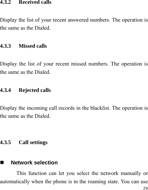   29 4.3.2 Received calls Display the list of your recent answered numbers. The operation is the same as the Dialed. 4.3.3 Missed calls Display the list of your recent missed numbers. The operation is the same as the Dialed. 4.3.4 Rejected calls Display the incoming call records in the blacklist. The operation is the same as the Dialed.  4.3.5 Call settings  Network selection This function can let you select the network manually or automatically when the phone is in the roaming state. You can use 