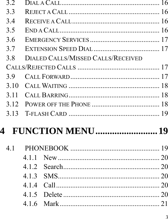   3 3.2 DIAL A CALL....................................................... 16 3.3 REJECT A CALL ................................................... 16 3.4 RECEIVE A CALL................................................. 16 3.5 END A CALL........................................................ 16 3.6 EMERGENCY SERVICES ....................................... 17 3.7 EXTENSION SPEED DIAL ..................................... 17 3.8 DIALED CALLS/MISSED CALLS/RECEIVED CALLS/REJECTED CALLS .............................................. 17 3.9 CALL FORWARD.................................................. 17 3.10 CALL WAITING ................................................... 18 3.11 CALL BARRING................................................... 18 3.12 POWER OFF THE PHONE ...................................... 18 3.13 T-FLASH CARD ................................................... 19 4 FUNCTION MENU..........................19 4.1 PHONEBOOK .................................................. 19 4.1.1 New ......................................................... 20 4.1.2 Search...................................................... 20 4.1.3 SMS......................................................... 20 4.1.4 Call.......................................................... 20 4.1.5 Delete ...................................................... 20 4.1.6 Mark........................................................ 21 