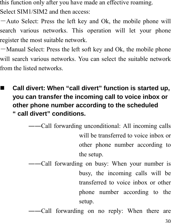   30 this function only after you have made an effective roaming. Select SIM1/SIM2 and then access: －Auto Select: Press the left key and Ok, the mobile phone will search various networks. This operation will let your phone register the most suitable network. －Manual Select: Press the left soft key and Ok, the mobile phone will search various networks. You can select the suitable network from the listed networks.    Call divert: When “call divert” function is started up, you can transfer the incoming call to voice inbox or other phone number according to the scheduled “ call divert” conditions. ――Call forwarding unconditional: All incoming calls will be transferred to voice inbox or other phone number according to the setup.   ――Call forwarding on busy: When your number is busy, the incoming calls will be transferred to voice inbox or other phone number according to the setup.  ――Call forwarding on no reply: When there are 