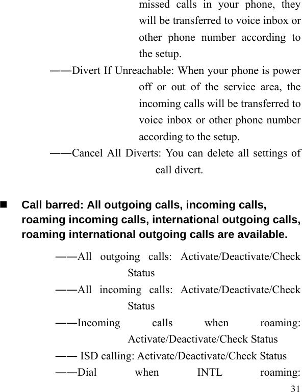   31 missed calls in your phone, they will be transferred to voice inbox or other phone number according to the setup.   ――Divert If Unreachable: When your phone is power off or out of the service area, the incoming calls will be transferred to voice inbox or other phone number according to the setup.   ――Cancel All Diverts: You can delete all settings of call divert.  Call barred: All outgoing calls, incoming calls, roaming incoming calls, international outgoing calls, roaming international outgoing calls are available.  ――All outgoing calls: Activate/Deactivate/Check Status  ――All incoming calls: Activate/Deactivate/Check Status  ――Incoming calls when roaming: Activate/Deactivate/Check Status  ―― ISD calling: Activate/Deactivate/Check Status  ――Dial when INTL roaming: 