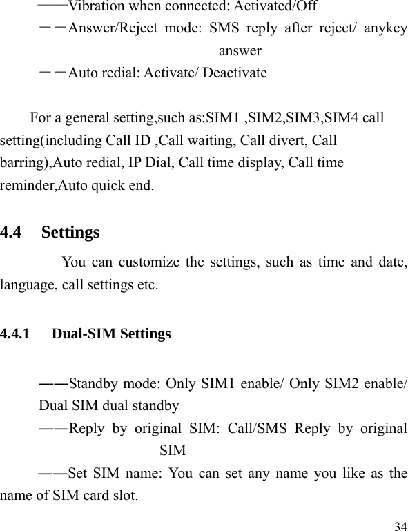   34 ——Vibration when connected: Activated/Off ――Answer/Reject mode: SMS reply after reject/ anykey answer ――Auto redial: Activate/ Deactivate  For a general setting,such as:SIM1 ,SIM2,SIM3,SIM4 call setting(including Call ID ,Call waiting, Call divert, Call barring),Auto redial, IP Dial, Call time display, Call time reminder,Auto quick end. 4.4 Settings       You can customize the settings, such as time and date, language, call settings etc. 4.4.1 Dual-SIM Settings ――Standby mode: Only SIM1 enable/ Only SIM2 enable/ Dual SIM dual standby ――Reply by original SIM: Call/SMS Reply by original SIM ――Set SIM name: You can set any name you like as the name of SIM card slot. 