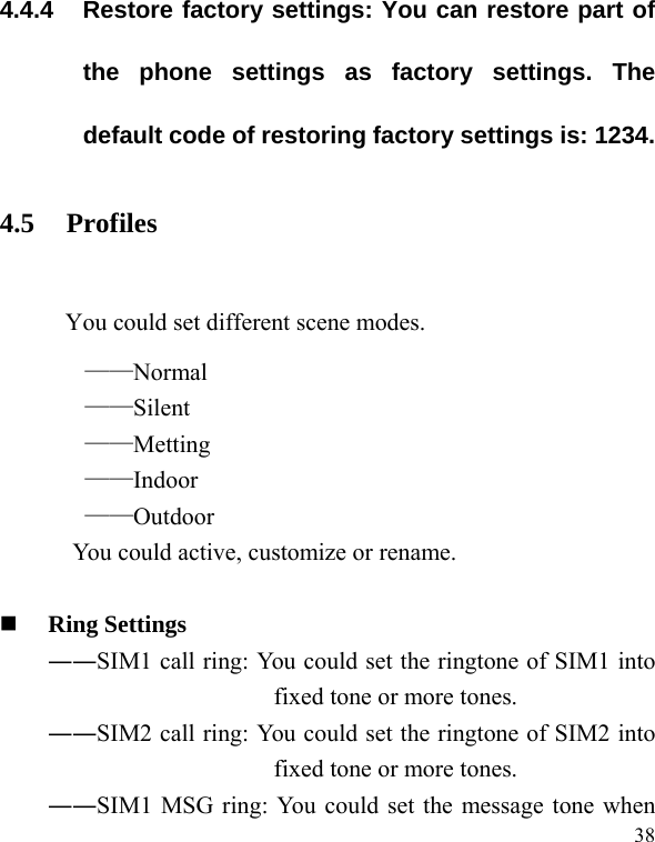   38 4.4.4  Restore factory settings: You can restore part of the phone settings as factory settings. The default code of restoring factory settings is: 1234. 4.5 Profiles  You could set different scene modes. ——Normal ——Silent ——Metting ——Indoor ——Outdoor You could active, customize or rename.   Ring Settings   ――SIM1 call ring: You could set the ringtone of SIM1 into fixed tone or more tones. ――SIM2 call ring: You could set the ringtone of SIM2 into fixed tone or more tones. ――SIM1 MSG ring: You could set the message tone when 