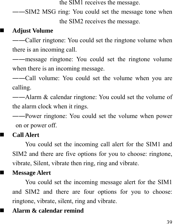   39 the SIM1 receives the message. ――SIM2 MSG ring: You could set the message tone when the SIM2 receives the message.  Adjust Volume ――Caller ringtone: You could set the ringtone volume when there is an incoming call. ――message ringtone: You could set the ringtone volume when there is an incoming message. ――Call volume: You could set the volume when you are calling. ――Alarm &amp; calendar ringtone: You could set the volume of the alarm clock when it rings. ――Power ringtone: You could set the volume when power on or power off.  Call Alert You could set the incoming call alert for the SIM1 and SIM2 and there are five options for you to choose: ringtone, vibrate, Silent, vibrate then ring, ring and vibrate.  Message Alert You could set the incoming message alert for the SIM1 and SIM2 and there are four options for you to choose: ringtone, vibrate, silent, ring and vibrate.  Alarm &amp; calendar remind 