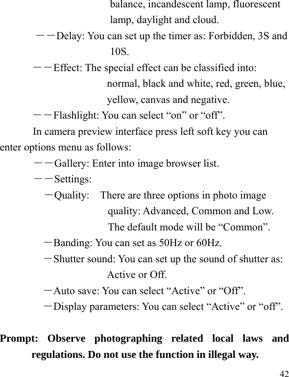   42 balance, incandescent lamp, fluorescent lamp, daylight and cloud. ――Delay: You can set up the timer as: Forbidden, 3S and 10S.   ――Effect: The special effect can be classified into: normal, black and white, red, green, blue, yellow, canvas and negative.   ――Flashlight: You can select “on” or “off”. In camera preview interface press left soft key you can enter options menu as follows: ――Gallery: Enter into image browser list. ――Settings: ―Quality:    There are three options in photo image quality: Advanced, Common and Low. The default mode will be “Common”.  ―Banding: You can set as 50Hz or 60Hz. ―Shutter sound: You can set up the sound of shutter as: Active or Off.   ―Auto save: You can select “Active” or “Off”.   ―Display parameters: You can select “Active” or “off”.         Prompt: Observe photographing related local laws and regulations. Do not use the function in illegal way. 