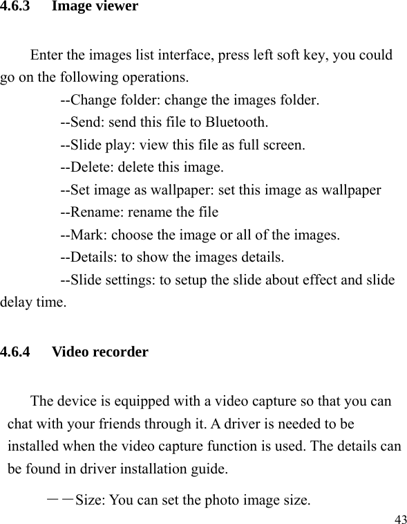   43 4.6.3 Image viewer Enter the images list interface, press left soft key, you could go on the following operations.         --Change folder: change the images folder.         --Send: send this file to Bluetooth.         --Slide play: view this file as full screen.     --Delete: delete this image.         --Set image as wallpaper: set this image as wallpaper     --Rename: rename the file         --Mark: choose the image or all of the images.         --Details: to show the images details.         --Slide settings: to setup the slide about effect and slide delay time. 4.6.4 Video recorder The device is equipped with a video capture so that you can chat with your friends through it. A driver is needed to be installed when the video capture function is used. The details can be found in driver installation guide. ――Size: You can set the photo image size.  