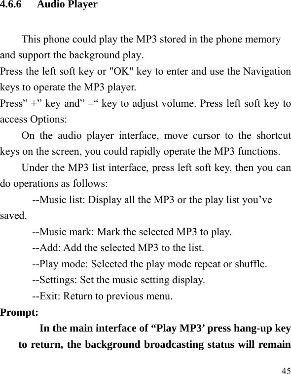   45 4.6.6 Audio Player This phone could play the MP3 stored in the phone memory and support the background play. Press the left soft key or &quot;OK&quot; key to enter and use the Navigation keys to operate the MP3 player. Press” +” key and” –“ key to adjust volume. Press left soft key to access Options: On the audio player interface, move cursor to the shortcut keys on the screen, you could rapidly operate the MP3 functions. Under the MP3 list interface, press left soft key, then you can do operations as follows: --Music list: Display all the MP3 or the play list you’ve saved. --Music mark: Mark the selected MP3 to play. --Add: Add the selected MP3 to the list. --Play mode: Selected the play mode repeat or shuffle. --Settings: Set the music setting display. --Exit: Return to previous menu. Prompt:   In the main interface of “Play MP3’ press hang-up key to return, the background broadcasting status will remain 